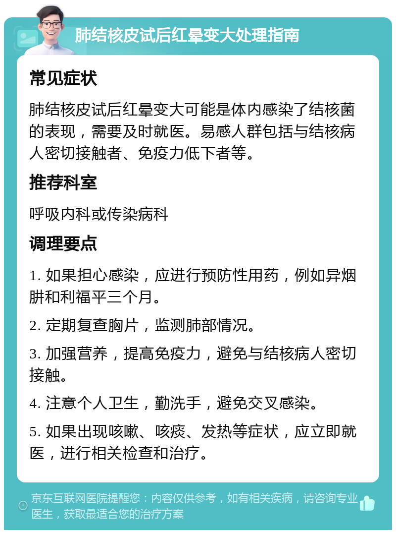 肺结核皮试后红晕变大处理指南 常见症状 肺结核皮试后红晕变大可能是体内感染了结核菌的表现，需要及时就医。易感人群包括与结核病人密切接触者、免疫力低下者等。 推荐科室 呼吸内科或传染病科 调理要点 1. 如果担心感染，应进行预防性用药，例如异烟肼和利福平三个月。 2. 定期复查胸片，监测肺部情况。 3. 加强营养，提高免疫力，避免与结核病人密切接触。 4. 注意个人卫生，勤洗手，避免交叉感染。 5. 如果出现咳嗽、咳痰、发热等症状，应立即就医，进行相关检查和治疗。