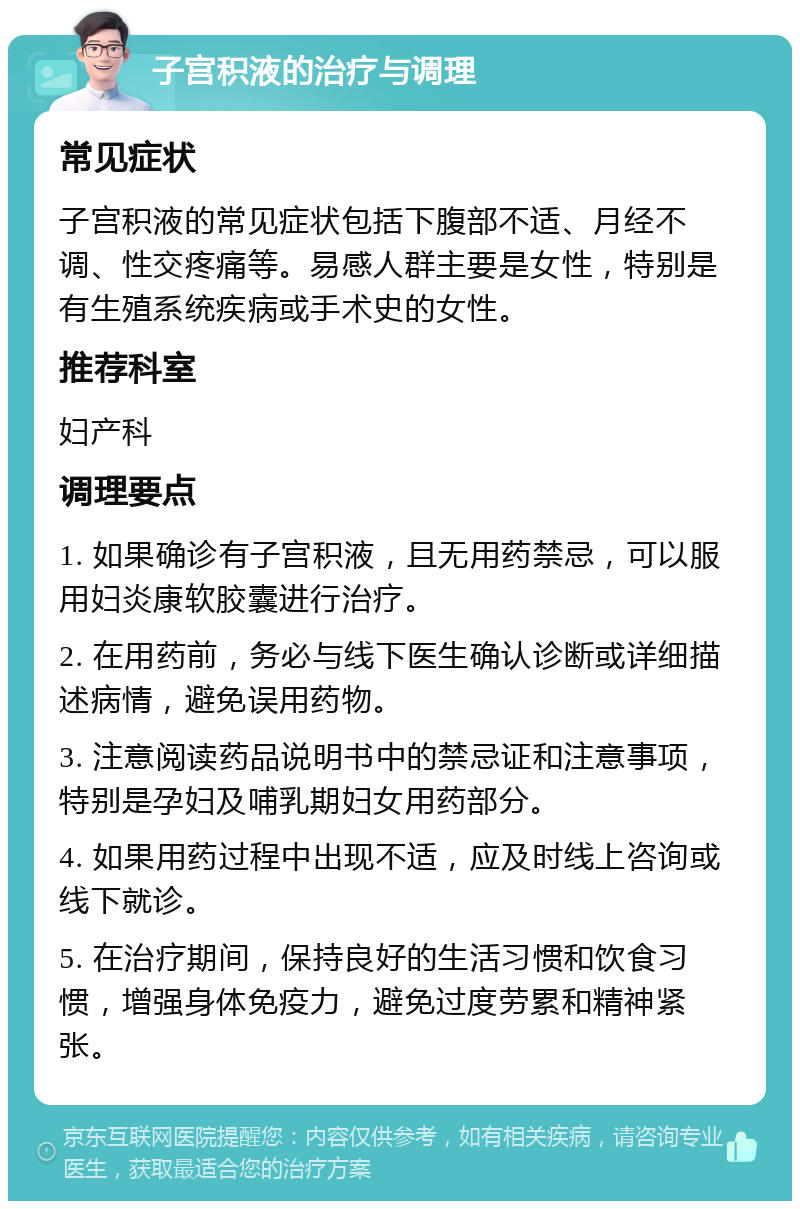 子宫积液的治疗与调理 常见症状 子宫积液的常见症状包括下腹部不适、月经不调、性交疼痛等。易感人群主要是女性，特别是有生殖系统疾病或手术史的女性。 推荐科室 妇产科 调理要点 1. 如果确诊有子宫积液，且无用药禁忌，可以服用妇炎康软胶囊进行治疗。 2. 在用药前，务必与线下医生确认诊断或详细描述病情，避免误用药物。 3. 注意阅读药品说明书中的禁忌证和注意事项，特别是孕妇及哺乳期妇女用药部分。 4. 如果用药过程中出现不适，应及时线上咨询或线下就诊。 5. 在治疗期间，保持良好的生活习惯和饮食习惯，增强身体免疫力，避免过度劳累和精神紧张。