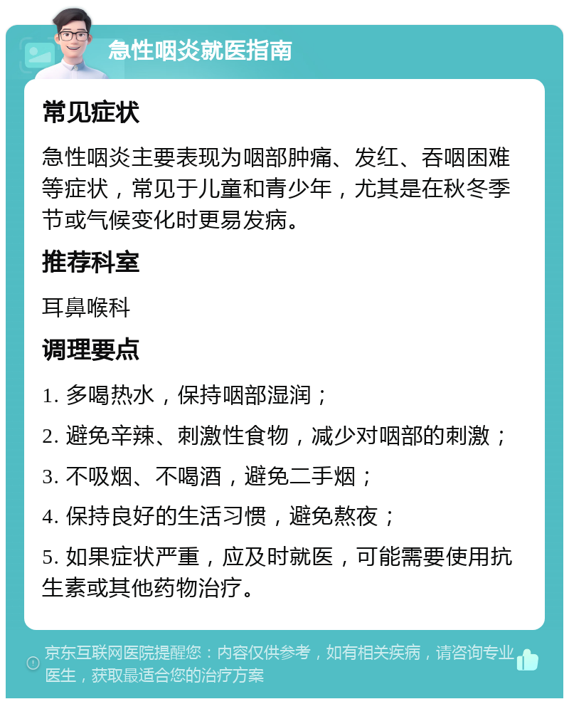 急性咽炎就医指南 常见症状 急性咽炎主要表现为咽部肿痛、发红、吞咽困难等症状，常见于儿童和青少年，尤其是在秋冬季节或气候变化时更易发病。 推荐科室 耳鼻喉科 调理要点 1. 多喝热水，保持咽部湿润； 2. 避免辛辣、刺激性食物，减少对咽部的刺激； 3. 不吸烟、不喝酒，避免二手烟； 4. 保持良好的生活习惯，避免熬夜； 5. 如果症状严重，应及时就医，可能需要使用抗生素或其他药物治疗。