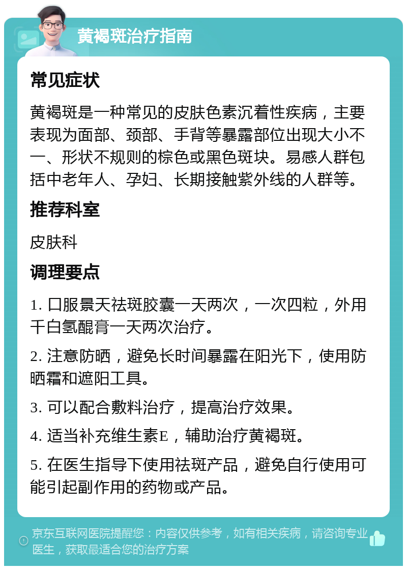 黄褐斑治疗指南 常见症状 黄褐斑是一种常见的皮肤色素沉着性疾病，主要表现为面部、颈部、手背等暴露部位出现大小不一、形状不规则的棕色或黑色斑块。易感人群包括中老年人、孕妇、长期接触紫外线的人群等。 推荐科室 皮肤科 调理要点 1. 口服景天祛斑胶囊一天两次，一次四粒，外用千白氢醌膏一天两次治疗。 2. 注意防晒，避免长时间暴露在阳光下，使用防晒霜和遮阳工具。 3. 可以配合敷料治疗，提高治疗效果。 4. 适当补充维生素E，辅助治疗黄褐斑。 5. 在医生指导下使用祛斑产品，避免自行使用可能引起副作用的药物或产品。