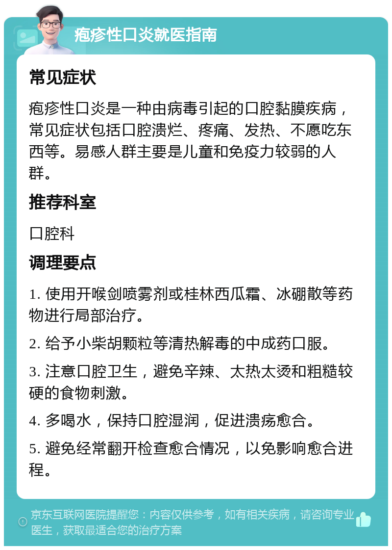 疱疹性口炎就医指南 常见症状 疱疹性口炎是一种由病毒引起的口腔黏膜疾病，常见症状包括口腔溃烂、疼痛、发热、不愿吃东西等。易感人群主要是儿童和免疫力较弱的人群。 推荐科室 口腔科 调理要点 1. 使用开喉剑喷雾剂或桂林西瓜霜、冰硼散等药物进行局部治疗。 2. 给予小柴胡颗粒等清热解毒的中成药口服。 3. 注意口腔卫生，避免辛辣、太热太烫和粗糙较硬的食物刺激。 4. 多喝水，保持口腔湿润，促进溃疡愈合。 5. 避免经常翻开检查愈合情况，以免影响愈合进程。