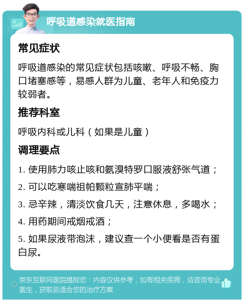 呼吸道感染就医指南 常见症状 呼吸道感染的常见症状包括咳嗽、呼吸不畅、胸口堵塞感等，易感人群为儿童、老年人和免疫力较弱者。 推荐科室 呼吸内科或儿科（如果是儿童） 调理要点 1. 使用肺力咳止咳和氨溴特罗口服液舒张气道； 2. 可以吃寒喘祖帕颗粒宣肺平喘； 3. 忌辛辣，清淡饮食几天，注意休息，多喝水； 4. 用药期间戒烟戒酒； 5. 如果尿液带泡沫，建议查一个小便看是否有蛋白尿。