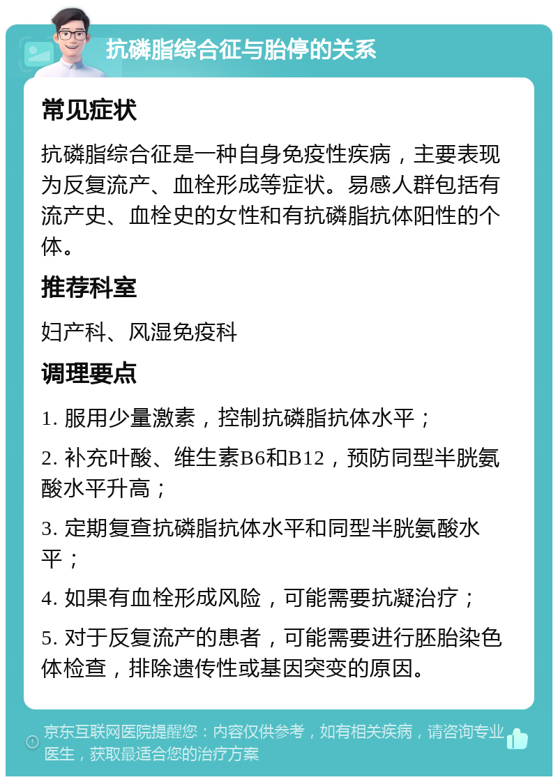 抗磷脂综合征与胎停的关系 常见症状 抗磷脂综合征是一种自身免疫性疾病，主要表现为反复流产、血栓形成等症状。易感人群包括有流产史、血栓史的女性和有抗磷脂抗体阳性的个体。 推荐科室 妇产科、风湿免疫科 调理要点 1. 服用少量激素，控制抗磷脂抗体水平； 2. 补充叶酸、维生素B6和B12，预防同型半胱氨酸水平升高； 3. 定期复查抗磷脂抗体水平和同型半胱氨酸水平； 4. 如果有血栓形成风险，可能需要抗凝治疗； 5. 对于反复流产的患者，可能需要进行胚胎染色体检查，排除遗传性或基因突变的原因。