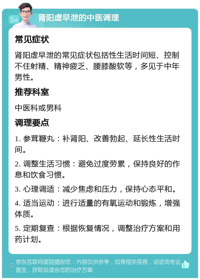 肾阳虚早泄的中医调理 常见症状 肾阳虚早泄的常见症状包括性生活时间短、控制不住射精、精神疲乏、腰膝酸软等，多见于中年男性。 推荐科室 中医科或男科 调理要点 1. 参茸鞭丸：补肾阳、改善勃起、延长性生活时间。 2. 调整生活习惯：避免过度劳累，保持良好的作息和饮食习惯。 3. 心理调适：减少焦虑和压力，保持心态平和。 4. 适当运动：进行适量的有氧运动和锻炼，增强体质。 5. 定期复查：根据恢复情况，调整治疗方案和用药计划。