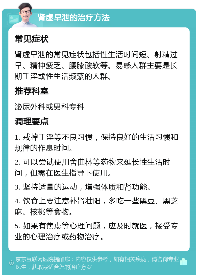 肾虚早泄的治疗方法 常见症状 肾虚早泄的常见症状包括性生活时间短、射精过早、精神疲乏、腰膝酸软等。易感人群主要是长期手淫或性生活频繁的人群。 推荐科室 泌尿外科或男科专科 调理要点 1. 戒掉手淫等不良习惯，保持良好的生活习惯和规律的作息时间。 2. 可以尝试使用舍曲林等药物来延长性生活时间，但需在医生指导下使用。 3. 坚持适量的运动，增强体质和肾功能。 4. 饮食上要注意补肾壮阳，多吃一些黑豆、黑芝麻、核桃等食物。 5. 如果有焦虑等心理问题，应及时就医，接受专业的心理治疗或药物治疗。