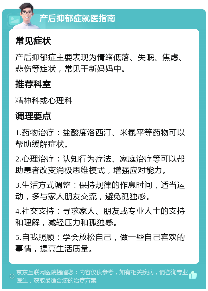 产后抑郁症就医指南 常见症状 产后抑郁症主要表现为情绪低落、失眠、焦虑、悲伤等症状，常见于新妈妈中。 推荐科室 精神科或心理科 调理要点 1.药物治疗：盐酸度洛西汀、米氮平等药物可以帮助缓解症状。 2.心理治疗：认知行为疗法、家庭治疗等可以帮助患者改变消极思维模式，增强应对能力。 3.生活方式调整：保持规律的作息时间，适当运动，多与家人朋友交流，避免孤独感。 4.社交支持：寻求家人、朋友或专业人士的支持和理解，减轻压力和孤独感。 5.自我照顾：学会放松自己，做一些自己喜欢的事情，提高生活质量。