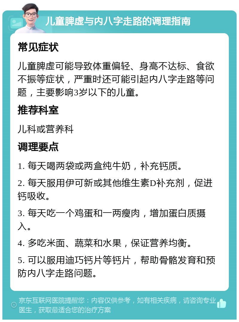 儿童脾虚与内八字走路的调理指南 常见症状 儿童脾虚可能导致体重偏轻、身高不达标、食欲不振等症状，严重时还可能引起内八字走路等问题，主要影响3岁以下的儿童。 推荐科室 儿科或营养科 调理要点 1. 每天喝两袋或两盒纯牛奶，补充钙质。 2. 每天服用伊可新或其他维生素D补充剂，促进钙吸收。 3. 每天吃一个鸡蛋和一两瘦肉，增加蛋白质摄入。 4. 多吃米面、蔬菜和水果，保证营养均衡。 5. 可以服用迪巧钙片等钙片，帮助骨骼发育和预防内八字走路问题。