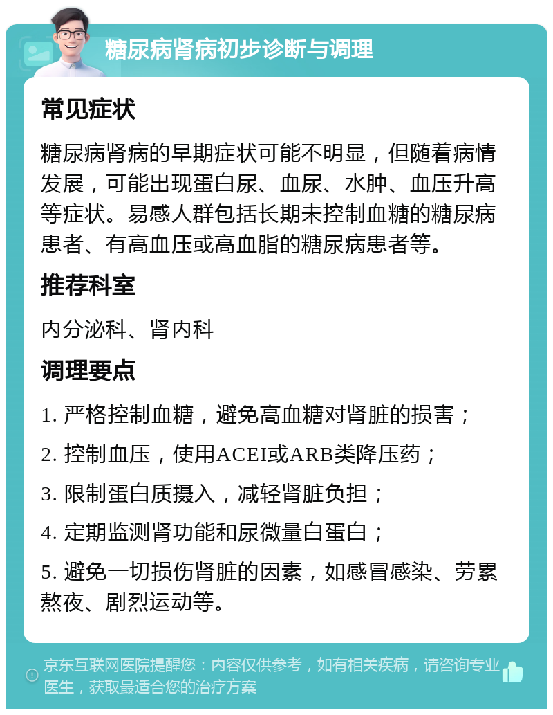 糖尿病肾病初步诊断与调理 常见症状 糖尿病肾病的早期症状可能不明显，但随着病情发展，可能出现蛋白尿、血尿、水肿、血压升高等症状。易感人群包括长期未控制血糖的糖尿病患者、有高血压或高血脂的糖尿病患者等。 推荐科室 内分泌科、肾内科 调理要点 1. 严格控制血糖，避免高血糖对肾脏的损害； 2. 控制血压，使用ACEI或ARB类降压药； 3. 限制蛋白质摄入，减轻肾脏负担； 4. 定期监测肾功能和尿微量白蛋白； 5. 避免一切损伤肾脏的因素，如感冒感染、劳累熬夜、剧烈运动等。