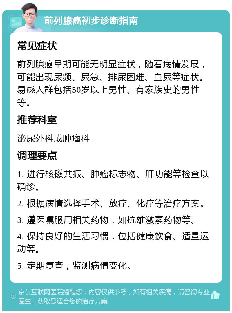 前列腺癌初步诊断指南 常见症状 前列腺癌早期可能无明显症状，随着病情发展，可能出现尿频、尿急、排尿困难、血尿等症状。易感人群包括50岁以上男性、有家族史的男性等。 推荐科室 泌尿外科或肿瘤科 调理要点 1. 进行核磁共振、肿瘤标志物、肝功能等检查以确诊。 2. 根据病情选择手术、放疗、化疗等治疗方案。 3. 遵医嘱服用相关药物，如抗雄激素药物等。 4. 保持良好的生活习惯，包括健康饮食、适量运动等。 5. 定期复查，监测病情变化。