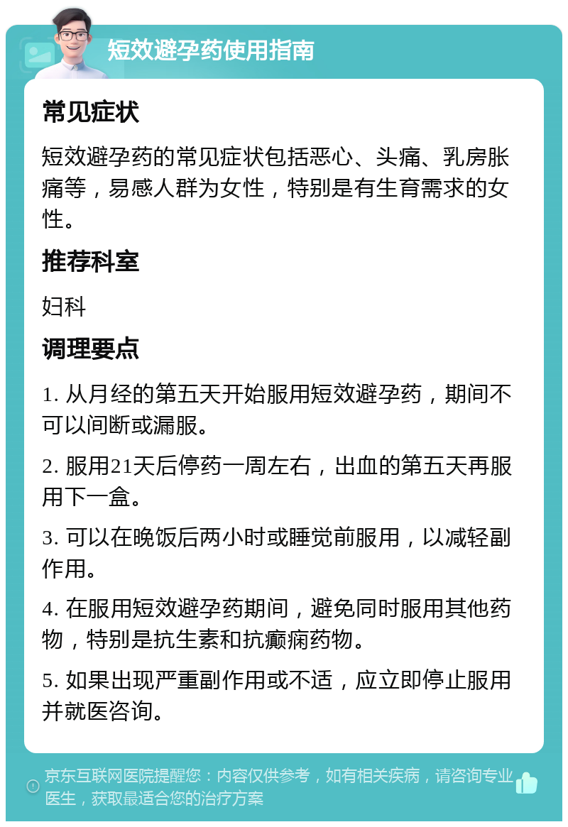 短效避孕药使用指南 常见症状 短效避孕药的常见症状包括恶心、头痛、乳房胀痛等，易感人群为女性，特别是有生育需求的女性。 推荐科室 妇科 调理要点 1. 从月经的第五天开始服用短效避孕药，期间不可以间断或漏服。 2. 服用21天后停药一周左右，出血的第五天再服用下一盒。 3. 可以在晚饭后两小时或睡觉前服用，以减轻副作用。 4. 在服用短效避孕药期间，避免同时服用其他药物，特别是抗生素和抗癫痫药物。 5. 如果出现严重副作用或不适，应立即停止服用并就医咨询。