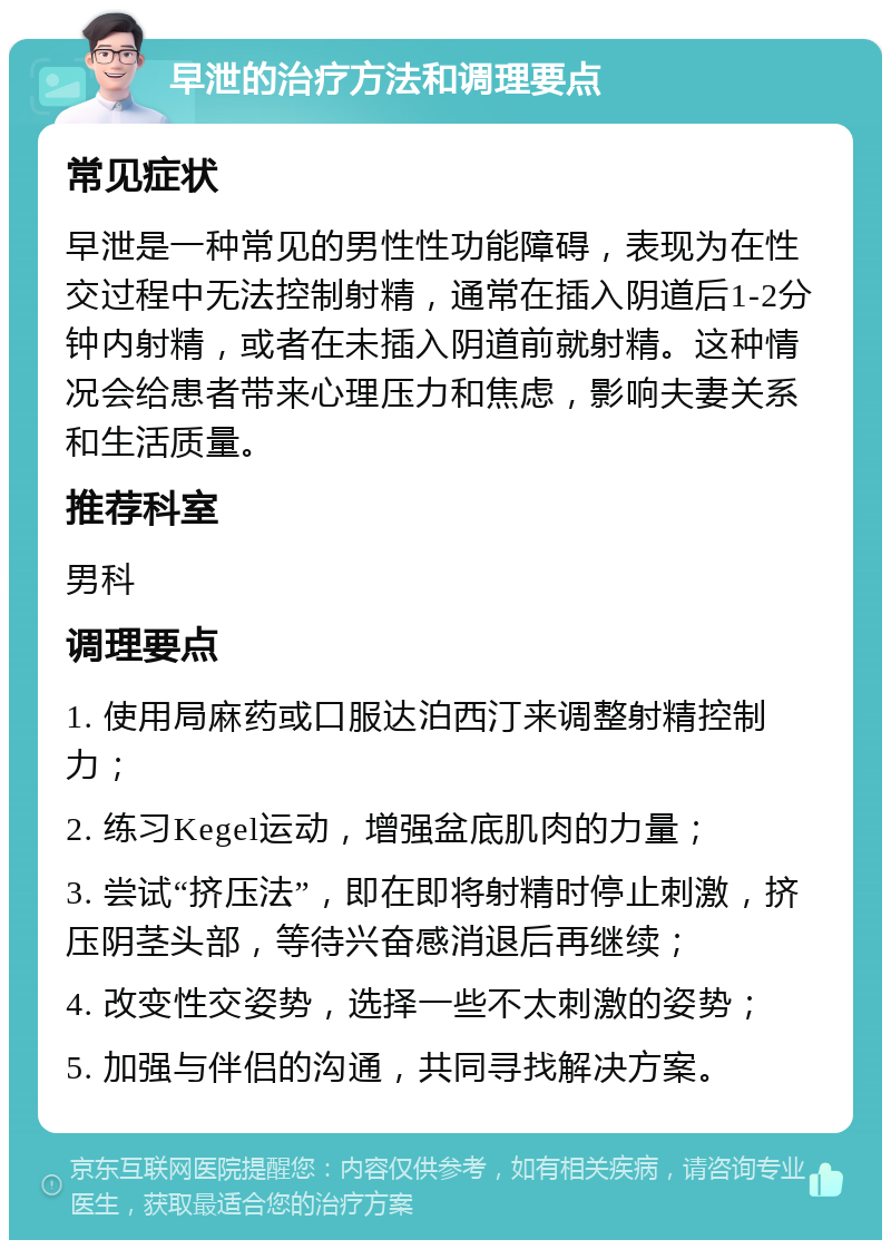 早泄的治疗方法和调理要点 常见症状 早泄是一种常见的男性性功能障碍，表现为在性交过程中无法控制射精，通常在插入阴道后1-2分钟内射精，或者在未插入阴道前就射精。这种情况会给患者带来心理压力和焦虑，影响夫妻关系和生活质量。 推荐科室 男科 调理要点 1. 使用局麻药或口服达泊西汀来调整射精控制力； 2. 练习Kegel运动，增强盆底肌肉的力量； 3. 尝试“挤压法”，即在即将射精时停止刺激，挤压阴茎头部，等待兴奋感消退后再继续； 4. 改变性交姿势，选择一些不太刺激的姿势； 5. 加强与伴侣的沟通，共同寻找解决方案。