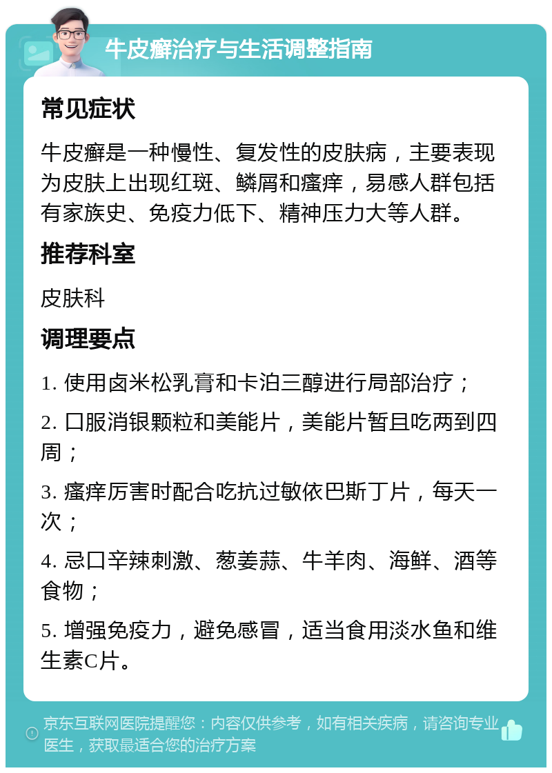 牛皮癣治疗与生活调整指南 常见症状 牛皮癣是一种慢性、复发性的皮肤病，主要表现为皮肤上出现红斑、鳞屑和瘙痒，易感人群包括有家族史、免疫力低下、精神压力大等人群。 推荐科室 皮肤科 调理要点 1. 使用卤米松乳膏和卡泊三醇进行局部治疗； 2. 口服消银颗粒和美能片，美能片暂且吃两到四周； 3. 瘙痒厉害时配合吃抗过敏依巴斯丁片，每天一次； 4. 忌口辛辣刺激、葱姜蒜、牛羊肉、海鲜、酒等食物； 5. 增强免疫力，避免感冒，适当食用淡水鱼和维生素C片。