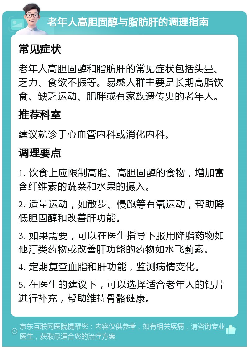 老年人高胆固醇与脂肪肝的调理指南 常见症状 老年人高胆固醇和脂肪肝的常见症状包括头晕、乏力、食欲不振等。易感人群主要是长期高脂饮食、缺乏运动、肥胖或有家族遗传史的老年人。 推荐科室 建议就诊于心血管内科或消化内科。 调理要点 1. 饮食上应限制高脂、高胆固醇的食物，增加富含纤维素的蔬菜和水果的摄入。 2. 适量运动，如散步、慢跑等有氧运动，帮助降低胆固醇和改善肝功能。 3. 如果需要，可以在医生指导下服用降脂药物如他汀类药物或改善肝功能的药物如水飞蓟素。 4. 定期复查血脂和肝功能，监测病情变化。 5. 在医生的建议下，可以选择适合老年人的钙片进行补充，帮助维持骨骼健康。