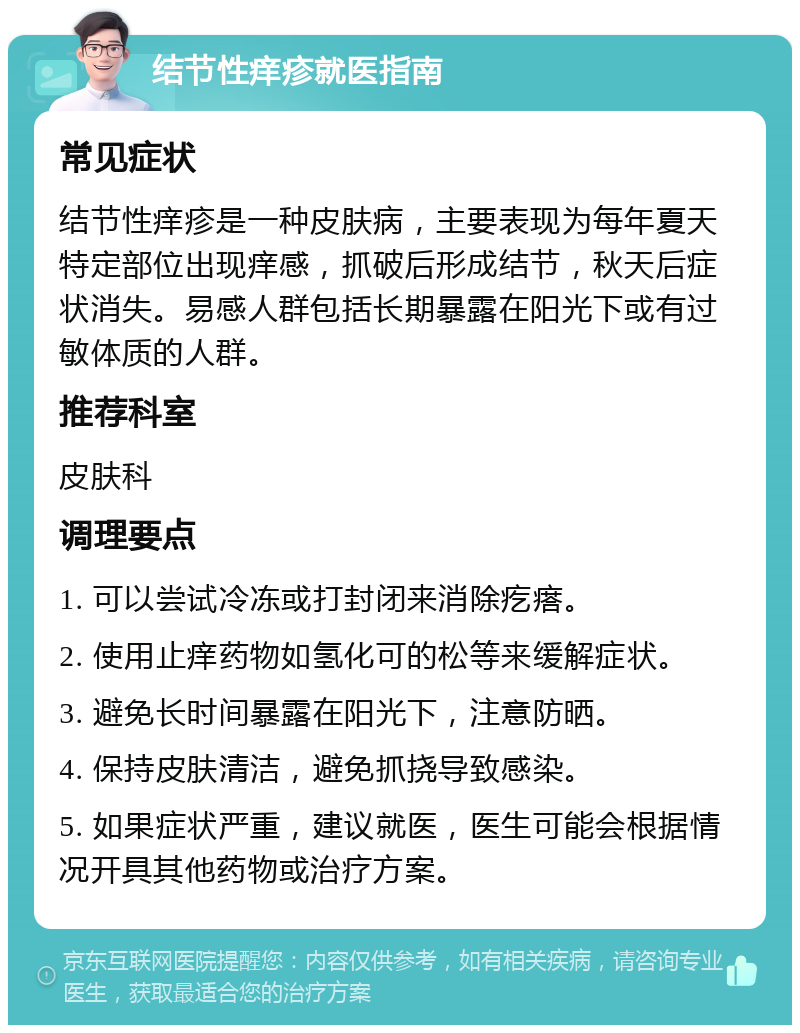 结节性痒疹就医指南 常见症状 结节性痒疹是一种皮肤病，主要表现为每年夏天特定部位出现痒感，抓破后形成结节，秋天后症状消失。易感人群包括长期暴露在阳光下或有过敏体质的人群。 推荐科室 皮肤科 调理要点 1. 可以尝试冷冻或打封闭来消除疙瘩。 2. 使用止痒药物如氢化可的松等来缓解症状。 3. 避免长时间暴露在阳光下，注意防晒。 4. 保持皮肤清洁，避免抓挠导致感染。 5. 如果症状严重，建议就医，医生可能会根据情况开具其他药物或治疗方案。