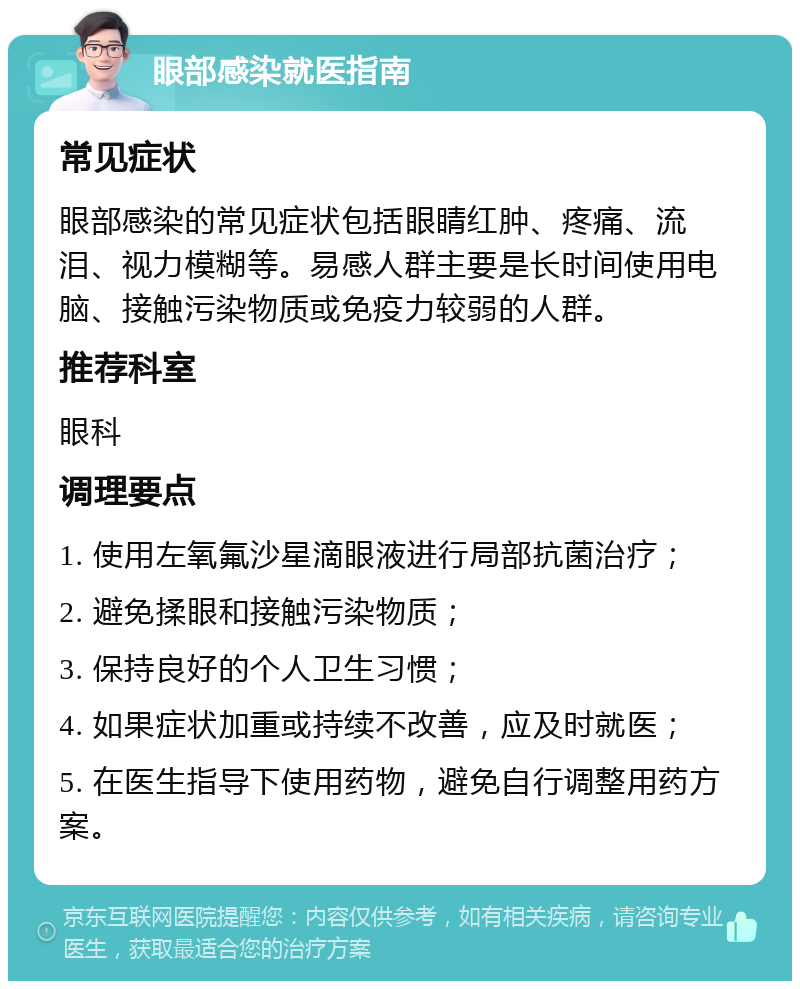 眼部感染就医指南 常见症状 眼部感染的常见症状包括眼睛红肿、疼痛、流泪、视力模糊等。易感人群主要是长时间使用电脑、接触污染物质或免疫力较弱的人群。 推荐科室 眼科 调理要点 1. 使用左氧氟沙星滴眼液进行局部抗菌治疗； 2. 避免揉眼和接触污染物质； 3. 保持良好的个人卫生习惯； 4. 如果症状加重或持续不改善，应及时就医； 5. 在医生指导下使用药物，避免自行调整用药方案。