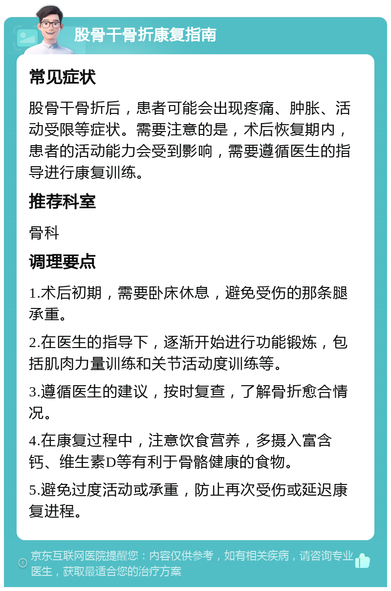 股骨干骨折康复指南 常见症状 股骨干骨折后，患者可能会出现疼痛、肿胀、活动受限等症状。需要注意的是，术后恢复期内，患者的活动能力会受到影响，需要遵循医生的指导进行康复训练。 推荐科室 骨科 调理要点 1.术后初期，需要卧床休息，避免受伤的那条腿承重。 2.在医生的指导下，逐渐开始进行功能锻炼，包括肌肉力量训练和关节活动度训练等。 3.遵循医生的建议，按时复查，了解骨折愈合情况。 4.在康复过程中，注意饮食营养，多摄入富含钙、维生素D等有利于骨骼健康的食物。 5.避免过度活动或承重，防止再次受伤或延迟康复进程。