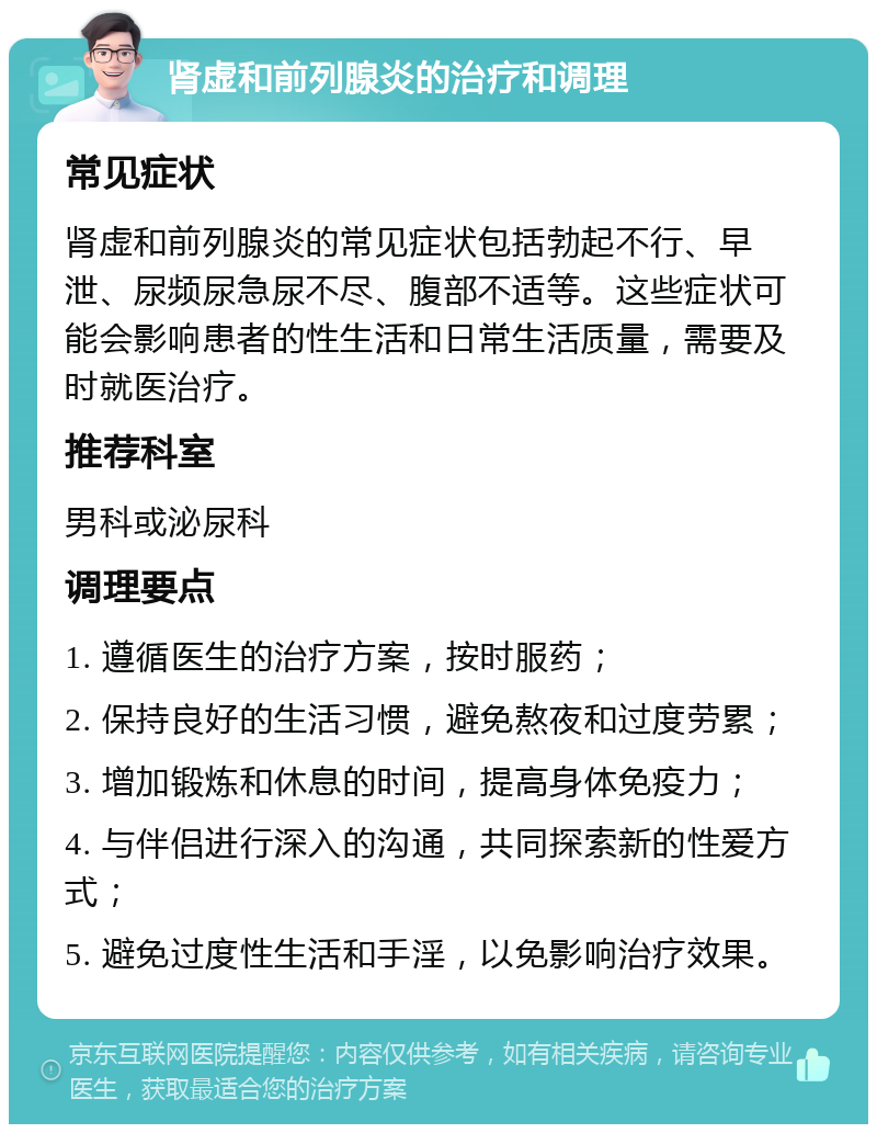 肾虚和前列腺炎的治疗和调理 常见症状 肾虚和前列腺炎的常见症状包括勃起不行、早泄、尿频尿急尿不尽、腹部不适等。这些症状可能会影响患者的性生活和日常生活质量，需要及时就医治疗。 推荐科室 男科或泌尿科 调理要点 1. 遵循医生的治疗方案，按时服药； 2. 保持良好的生活习惯，避免熬夜和过度劳累； 3. 增加锻炼和休息的时间，提高身体免疫力； 4. 与伴侣进行深入的沟通，共同探索新的性爱方式； 5. 避免过度性生活和手淫，以免影响治疗效果。