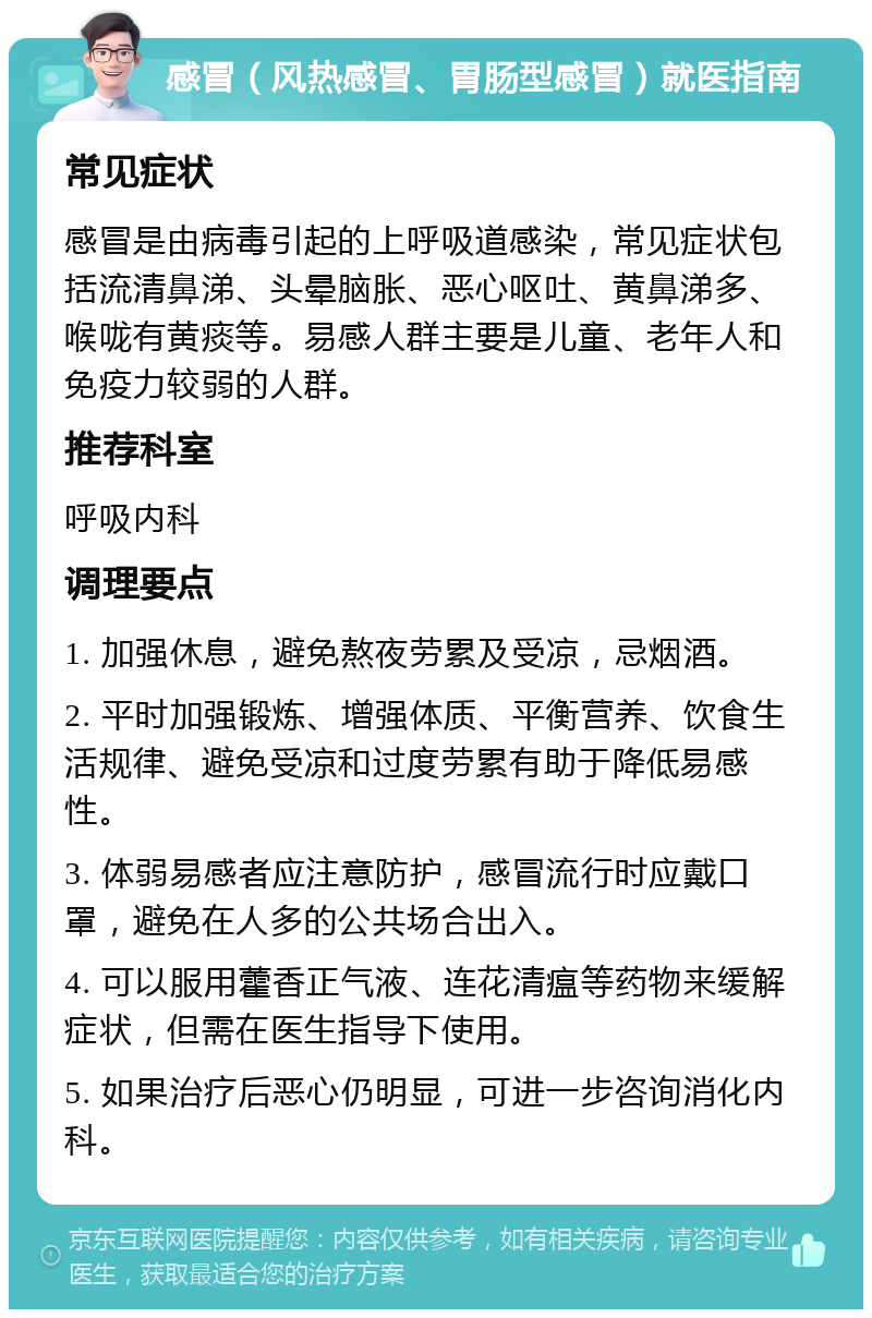 感冒（风热感冒、胃肠型感冒）就医指南 常见症状 感冒是由病毒引起的上呼吸道感染，常见症状包括流清鼻涕、头晕脑胀、恶心呕吐、黄鼻涕多、喉咙有黄痰等。易感人群主要是儿童、老年人和免疫力较弱的人群。 推荐科室 呼吸内科 调理要点 1. 加强休息，避免熬夜劳累及受凉，忌烟酒。 2. 平时加强锻炼、增强体质、平衡营养、饮食生活规律、避免受凉和过度劳累有助于降低易感性。 3. 体弱易感者应注意防护，感冒流行时应戴口罩，避免在人多的公共场合出入。 4. 可以服用藿香正气液、连花清瘟等药物来缓解症状，但需在医生指导下使用。 5. 如果治疗后恶心仍明显，可进一步咨询消化内科。