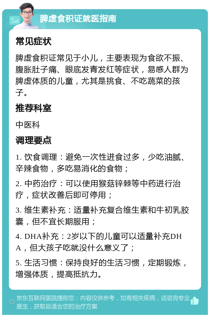 脾虚食积证就医指南 常见症状 脾虚食积证常见于小儿，主要表现为食欲不振、腹胀肚子痛、眼底发青发红等症状，易感人群为脾虚体质的儿童，尤其是挑食、不吃蔬菜的孩子。 推荐科室 中医科 调理要点 1. 饮食调理：避免一次性进食过多，少吃油腻、辛辣食物，多吃易消化的食物； 2. 中药治疗：可以使用猴菇锌棘等中药进行治疗，症状改善后即可停用； 3. 维生素补充：适量补充复合维生素和牛初乳胶囊，但不宜长期服用； 4. DHA补充：2岁以下的儿童可以适量补充DHA，但大孩子吃就没什么意义了； 5. 生活习惯：保持良好的生活习惯，定期锻炼，增强体质，提高抵抗力。