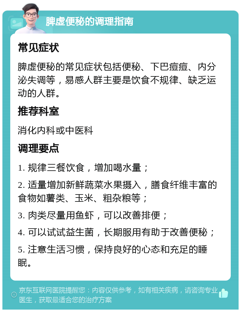 脾虚便秘的调理指南 常见症状 脾虚便秘的常见症状包括便秘、下巴痘痘、内分泌失调等，易感人群主要是饮食不规律、缺乏运动的人群。 推荐科室 消化内科或中医科 调理要点 1. 规律三餐饮食，增加喝水量； 2. 适量增加新鲜蔬菜水果摄入，膳食纤维丰富的食物如薯类、玉米、粗杂粮等； 3. 肉类尽量用鱼虾，可以改善排便； 4. 可以试试益生菌，长期服用有助于改善便秘； 5. 注意生活习惯，保持良好的心态和充足的睡眠。