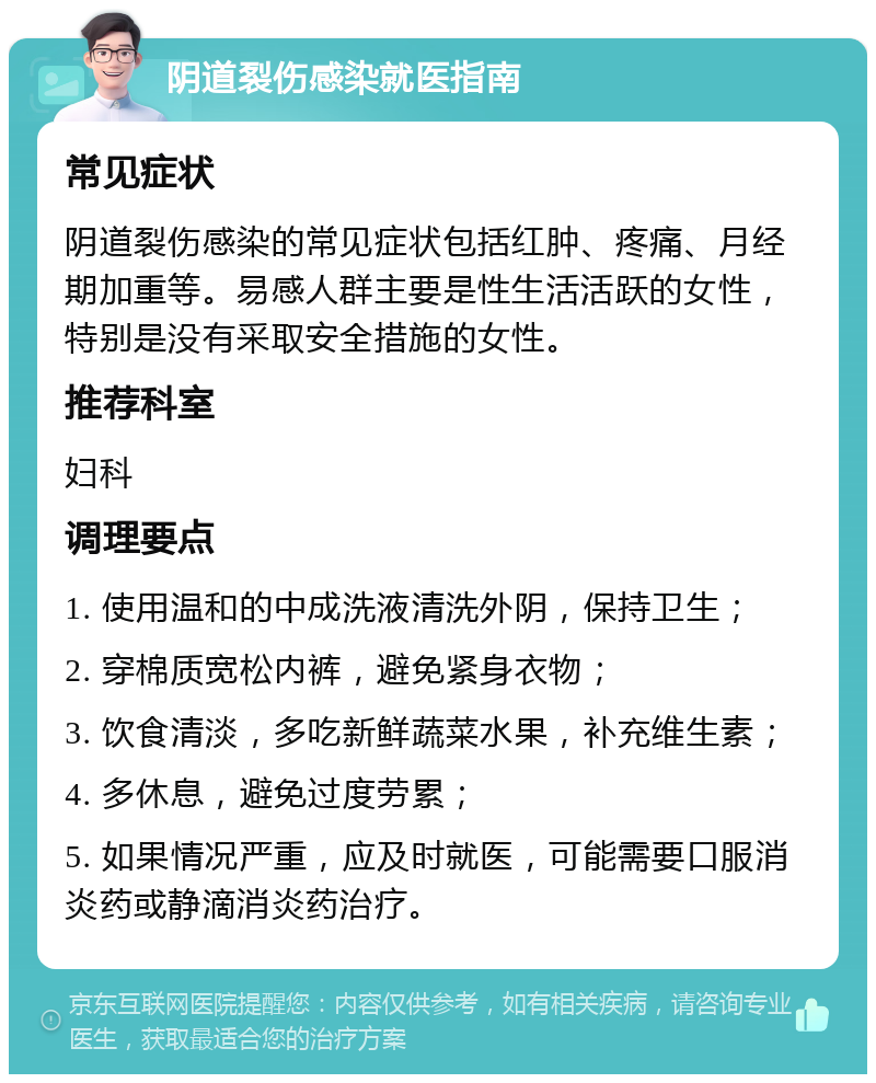 阴道裂伤感染就医指南 常见症状 阴道裂伤感染的常见症状包括红肿、疼痛、月经期加重等。易感人群主要是性生活活跃的女性，特别是没有采取安全措施的女性。 推荐科室 妇科 调理要点 1. 使用温和的中成洗液清洗外阴，保持卫生； 2. 穿棉质宽松内裤，避免紧身衣物； 3. 饮食清淡，多吃新鲜蔬菜水果，补充维生素； 4. 多休息，避免过度劳累； 5. 如果情况严重，应及时就医，可能需要口服消炎药或静滴消炎药治疗。