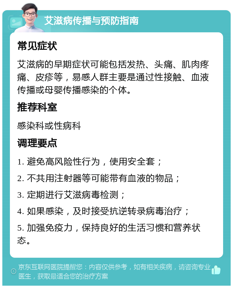 艾滋病传播与预防指南 常见症状 艾滋病的早期症状可能包括发热、头痛、肌肉疼痛、皮疹等，易感人群主要是通过性接触、血液传播或母婴传播感染的个体。 推荐科室 感染科或性病科 调理要点 1. 避免高风险性行为，使用安全套； 2. 不共用注射器等可能带有血液的物品； 3. 定期进行艾滋病毒检测； 4. 如果感染，及时接受抗逆转录病毒治疗； 5. 加强免疫力，保持良好的生活习惯和营养状态。