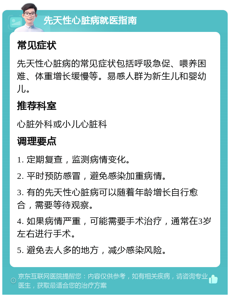 先天性心脏病就医指南 常见症状 先天性心脏病的常见症状包括呼吸急促、喂养困难、体重增长缓慢等。易感人群为新生儿和婴幼儿。 推荐科室 心脏外科或小儿心脏科 调理要点 1. 定期复查，监测病情变化。 2. 平时预防感冒，避免感染加重病情。 3. 有的先天性心脏病可以随着年龄增长自行愈合，需要等待观察。 4. 如果病情严重，可能需要手术治疗，通常在3岁左右进行手术。 5. 避免去人多的地方，减少感染风险。