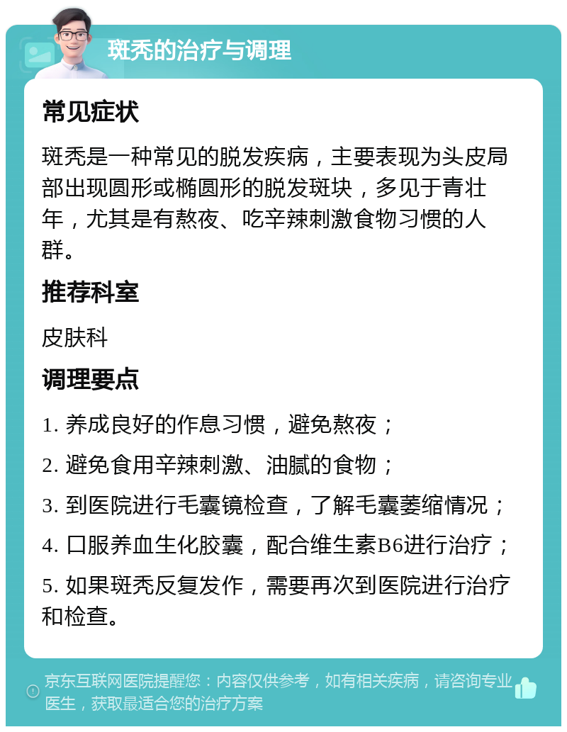 斑秃的治疗与调理 常见症状 斑秃是一种常见的脱发疾病，主要表现为头皮局部出现圆形或椭圆形的脱发斑块，多见于青壮年，尤其是有熬夜、吃辛辣刺激食物习惯的人群。 推荐科室 皮肤科 调理要点 1. 养成良好的作息习惯，避免熬夜； 2. 避免食用辛辣刺激、油腻的食物； 3. 到医院进行毛囊镜检查，了解毛囊萎缩情况； 4. 口服养血生化胶囊，配合维生素B6进行治疗； 5. 如果斑秃反复发作，需要再次到医院进行治疗和检查。