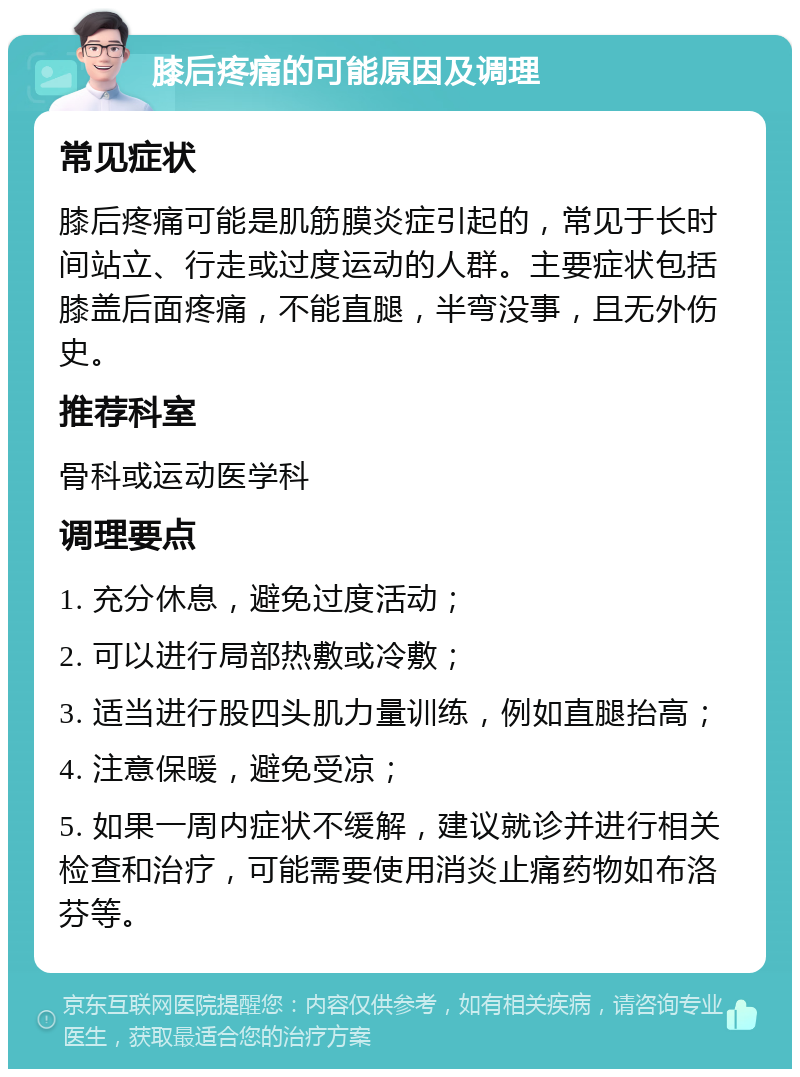 膝后疼痛的可能原因及调理 常见症状 膝后疼痛可能是肌筋膜炎症引起的，常见于长时间站立、行走或过度运动的人群。主要症状包括膝盖后面疼痛，不能直腿，半弯没事，且无外伤史。 推荐科室 骨科或运动医学科 调理要点 1. 充分休息，避免过度活动； 2. 可以进行局部热敷或冷敷； 3. 适当进行股四头肌力量训练，例如直腿抬高； 4. 注意保暖，避免受凉； 5. 如果一周内症状不缓解，建议就诊并进行相关检查和治疗，可能需要使用消炎止痛药物如布洛芬等。