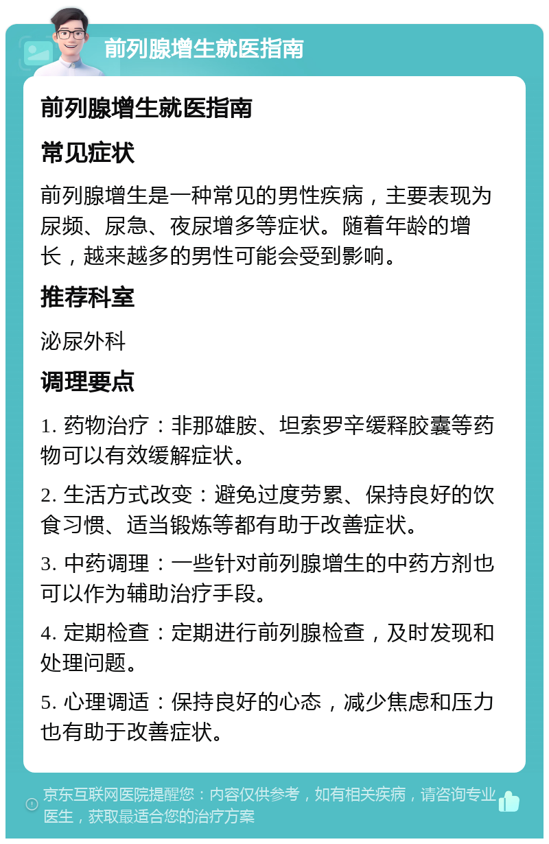 前列腺增生就医指南 前列腺增生就医指南 常见症状 前列腺增生是一种常见的男性疾病，主要表现为尿频、尿急、夜尿增多等症状。随着年龄的增长，越来越多的男性可能会受到影响。 推荐科室 泌尿外科 调理要点 1. 药物治疗：非那雄胺、坦索罗辛缓释胶囊等药物可以有效缓解症状。 2. 生活方式改变：避免过度劳累、保持良好的饮食习惯、适当锻炼等都有助于改善症状。 3. 中药调理：一些针对前列腺增生的中药方剂也可以作为辅助治疗手段。 4. 定期检查：定期进行前列腺检查，及时发现和处理问题。 5. 心理调适：保持良好的心态，减少焦虑和压力也有助于改善症状。