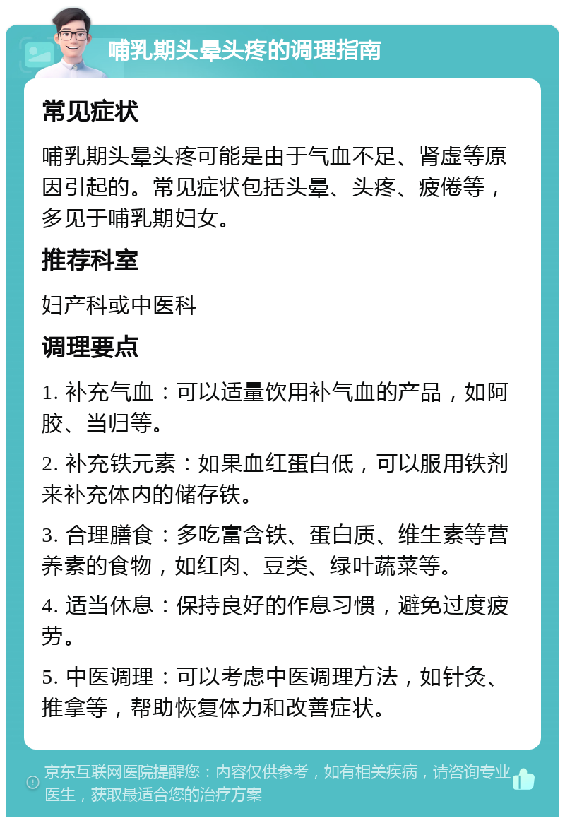 哺乳期头晕头疼的调理指南 常见症状 哺乳期头晕头疼可能是由于气血不足、肾虚等原因引起的。常见症状包括头晕、头疼、疲倦等，多见于哺乳期妇女。 推荐科室 妇产科或中医科 调理要点 1. 补充气血：可以适量饮用补气血的产品，如阿胶、当归等。 2. 补充铁元素：如果血红蛋白低，可以服用铁剂来补充体内的储存铁。 3. 合理膳食：多吃富含铁、蛋白质、维生素等营养素的食物，如红肉、豆类、绿叶蔬菜等。 4. 适当休息：保持良好的作息习惯，避免过度疲劳。 5. 中医调理：可以考虑中医调理方法，如针灸、推拿等，帮助恢复体力和改善症状。