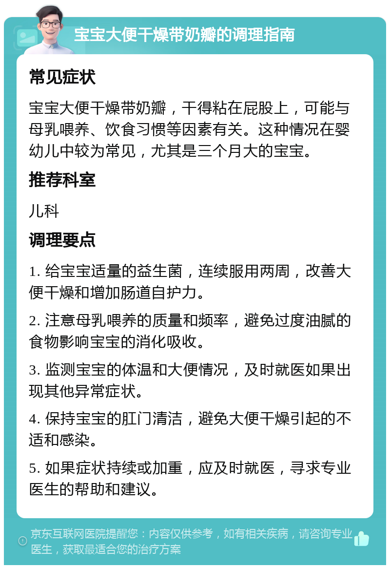 宝宝大便干燥带奶瓣的调理指南 常见症状 宝宝大便干燥带奶瓣，干得粘在屁股上，可能与母乳喂养、饮食习惯等因素有关。这种情况在婴幼儿中较为常见，尤其是三个月大的宝宝。 推荐科室 儿科 调理要点 1. 给宝宝适量的益生菌，连续服用两周，改善大便干燥和增加肠道自护力。 2. 注意母乳喂养的质量和频率，避免过度油腻的食物影响宝宝的消化吸收。 3. 监测宝宝的体温和大便情况，及时就医如果出现其他异常症状。 4. 保持宝宝的肛门清洁，避免大便干燥引起的不适和感染。 5. 如果症状持续或加重，应及时就医，寻求专业医生的帮助和建议。