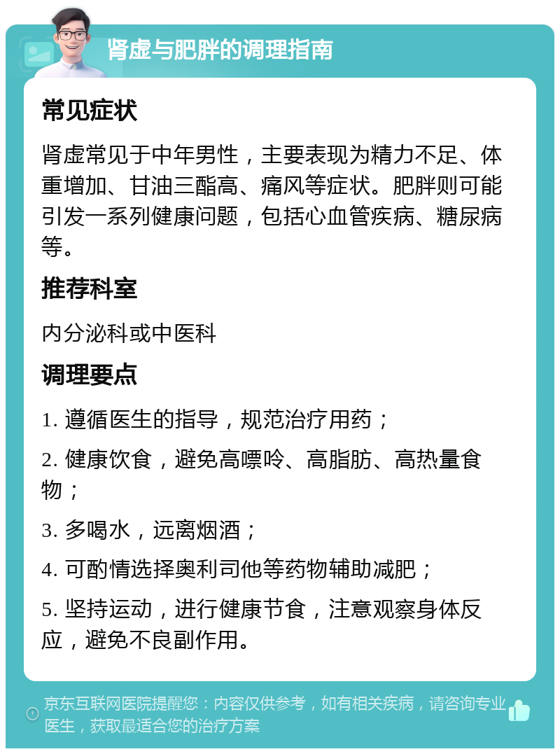 肾虚与肥胖的调理指南 常见症状 肾虚常见于中年男性，主要表现为精力不足、体重增加、甘油三酯高、痛风等症状。肥胖则可能引发一系列健康问题，包括心血管疾病、糖尿病等。 推荐科室 内分泌科或中医科 调理要点 1. 遵循医生的指导，规范治疗用药； 2. 健康饮食，避免高嘌呤、高脂肪、高热量食物； 3. 多喝水，远离烟酒； 4. 可酌情选择奥利司他等药物辅助减肥； 5. 坚持运动，进行健康节食，注意观察身体反应，避免不良副作用。