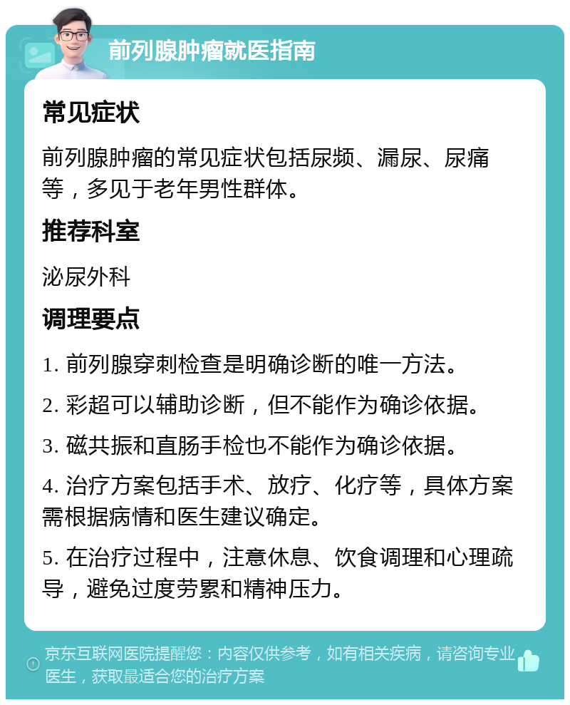 前列腺肿瘤就医指南 常见症状 前列腺肿瘤的常见症状包括尿频、漏尿、尿痛等，多见于老年男性群体。 推荐科室 泌尿外科 调理要点 1. 前列腺穿刺检查是明确诊断的唯一方法。 2. 彩超可以辅助诊断，但不能作为确诊依据。 3. 磁共振和直肠手检也不能作为确诊依据。 4. 治疗方案包括手术、放疗、化疗等，具体方案需根据病情和医生建议确定。 5. 在治疗过程中，注意休息、饮食调理和心理疏导，避免过度劳累和精神压力。