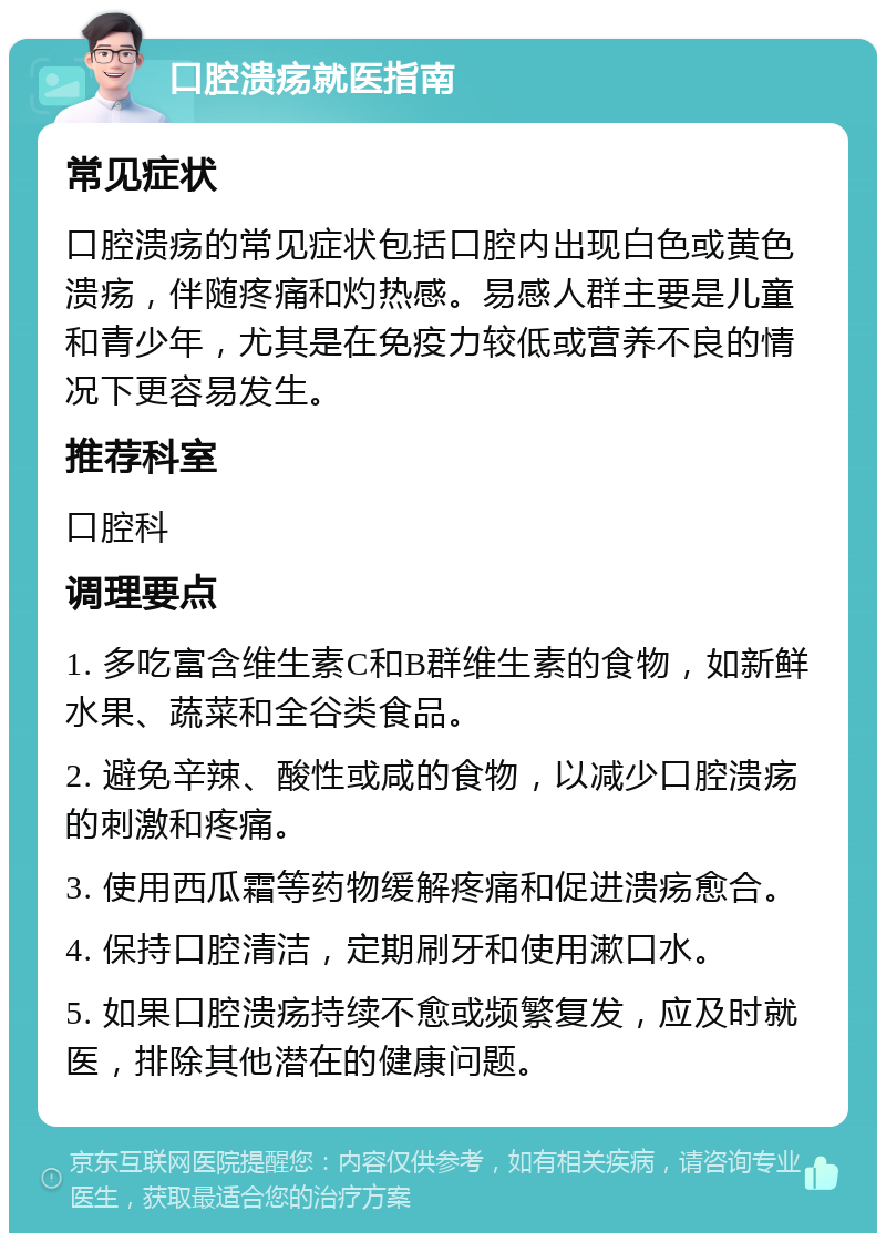 口腔溃疡就医指南 常见症状 口腔溃疡的常见症状包括口腔内出现白色或黄色溃疡，伴随疼痛和灼热感。易感人群主要是儿童和青少年，尤其是在免疫力较低或营养不良的情况下更容易发生。 推荐科室 口腔科 调理要点 1. 多吃富含维生素C和B群维生素的食物，如新鲜水果、蔬菜和全谷类食品。 2. 避免辛辣、酸性或咸的食物，以减少口腔溃疡的刺激和疼痛。 3. 使用西瓜霜等药物缓解疼痛和促进溃疡愈合。 4. 保持口腔清洁，定期刷牙和使用漱口水。 5. 如果口腔溃疡持续不愈或频繁复发，应及时就医，排除其他潜在的健康问题。