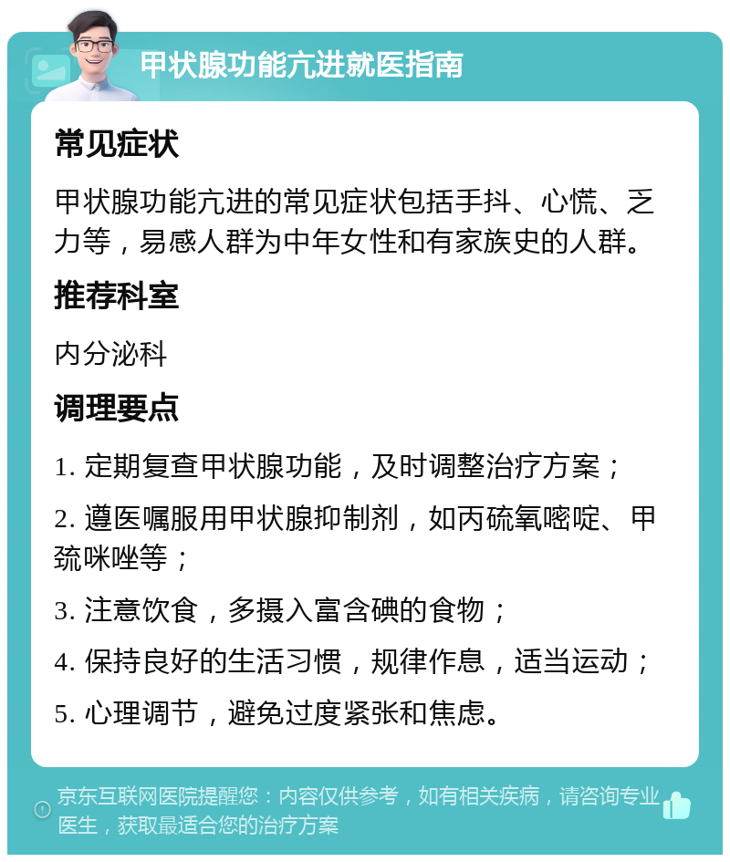 甲状腺功能亢进就医指南 常见症状 甲状腺功能亢进的常见症状包括手抖、心慌、乏力等，易感人群为中年女性和有家族史的人群。 推荐科室 内分泌科 调理要点 1. 定期复查甲状腺功能，及时调整治疗方案； 2. 遵医嘱服用甲状腺抑制剂，如丙硫氧嘧啶、甲巯咪唑等； 3. 注意饮食，多摄入富含碘的食物； 4. 保持良好的生活习惯，规律作息，适当运动； 5. 心理调节，避免过度紧张和焦虑。