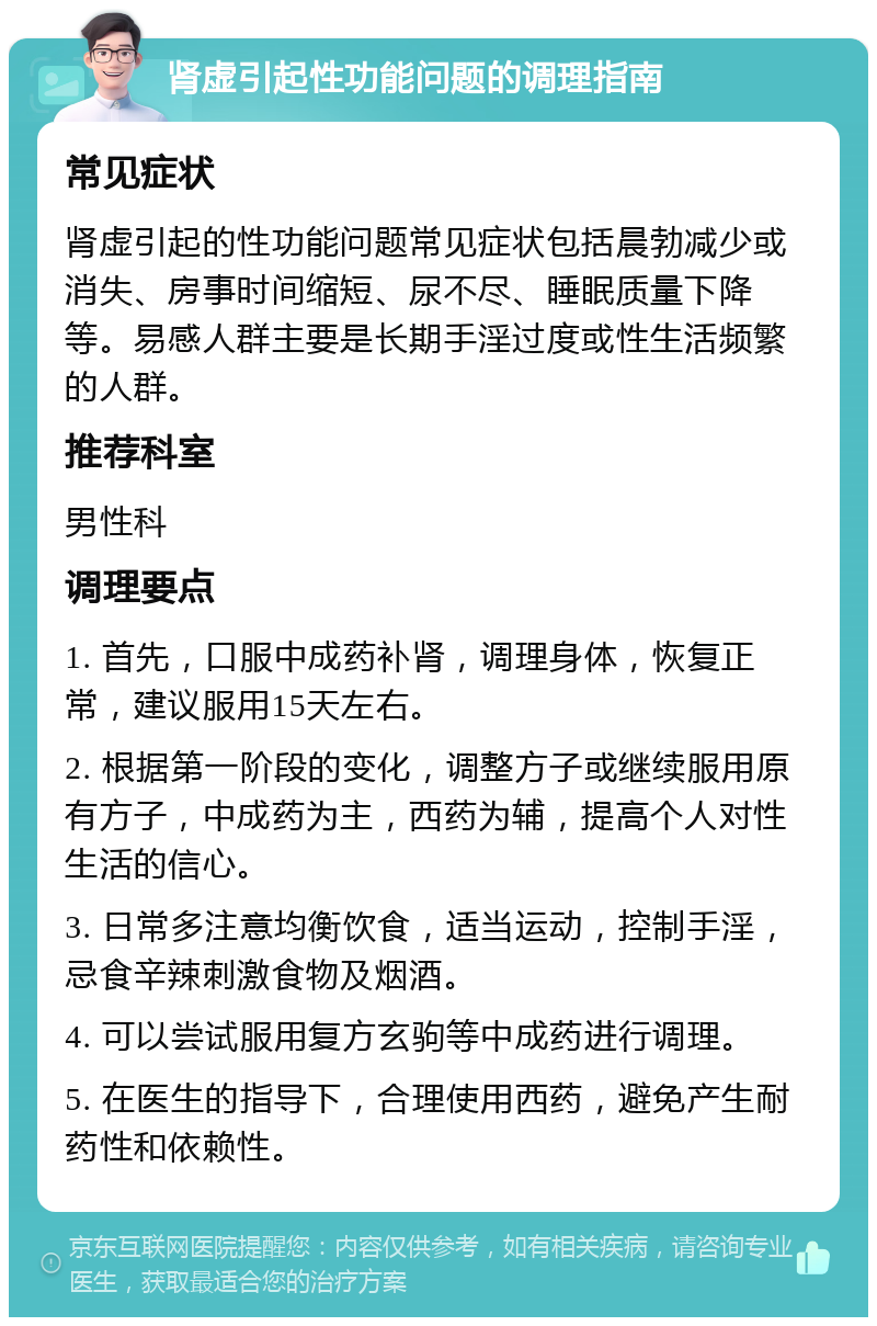 肾虚引起性功能问题的调理指南 常见症状 肾虚引起的性功能问题常见症状包括晨勃减少或消失、房事时间缩短、尿不尽、睡眠质量下降等。易感人群主要是长期手淫过度或性生活频繁的人群。 推荐科室 男性科 调理要点 1. 首先，口服中成药补肾，调理身体，恢复正常，建议服用15天左右。 2. 根据第一阶段的变化，调整方子或继续服用原有方子，中成药为主，西药为辅，提高个人对性生活的信心。 3. 日常多注意均衡饮食，适当运动，控制手淫，忌食辛辣刺激食物及烟酒。 4. 可以尝试服用复方玄驹等中成药进行调理。 5. 在医生的指导下，合理使用西药，避免产生耐药性和依赖性。