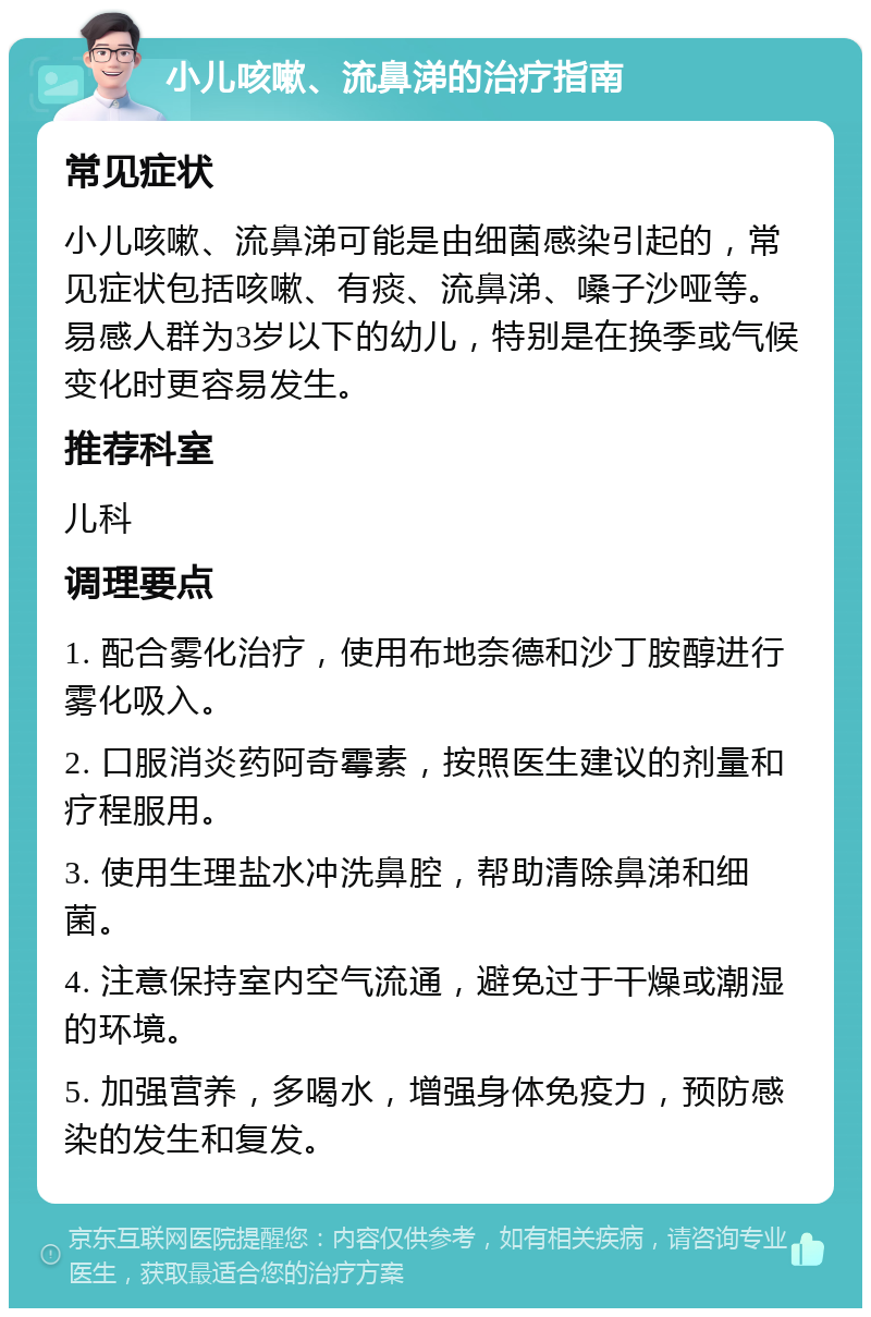 小儿咳嗽、流鼻涕的治疗指南 常见症状 小儿咳嗽、流鼻涕可能是由细菌感染引起的，常见症状包括咳嗽、有痰、流鼻涕、嗓子沙哑等。易感人群为3岁以下的幼儿，特别是在换季或气候变化时更容易发生。 推荐科室 儿科 调理要点 1. 配合雾化治疗，使用布地奈德和沙丁胺醇进行雾化吸入。 2. 口服消炎药阿奇霉素，按照医生建议的剂量和疗程服用。 3. 使用生理盐水冲洗鼻腔，帮助清除鼻涕和细菌。 4. 注意保持室内空气流通，避免过于干燥或潮湿的环境。 5. 加强营养，多喝水，增强身体免疫力，预防感染的发生和复发。