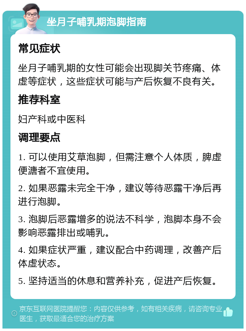 坐月子哺乳期泡脚指南 常见症状 坐月子哺乳期的女性可能会出现脚关节疼痛、体虚等症状，这些症状可能与产后恢复不良有关。 推荐科室 妇产科或中医科 调理要点 1. 可以使用艾草泡脚，但需注意个人体质，脾虚便溏者不宜使用。 2. 如果恶露未完全干净，建议等待恶露干净后再进行泡脚。 3. 泡脚后恶露增多的说法不科学，泡脚本身不会影响恶露排出或哺乳。 4. 如果症状严重，建议配合中药调理，改善产后体虚状态。 5. 坚持适当的休息和营养补充，促进产后恢复。