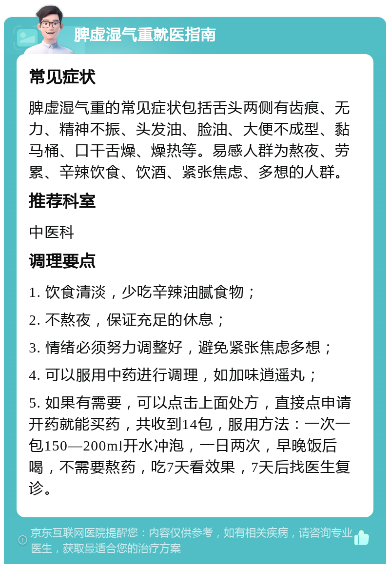 脾虚湿气重就医指南 常见症状 脾虚湿气重的常见症状包括舌头两侧有齿痕、无力、精神不振、头发油、脸油、大便不成型、黏马桶、口干舌燥、燥热等。易感人群为熬夜、劳累、辛辣饮食、饮酒、紧张焦虑、多想的人群。 推荐科室 中医科 调理要点 1. 饮食清淡，少吃辛辣油腻食物； 2. 不熬夜，保证充足的休息； 3. 情绪必须努力调整好，避免紧张焦虑多想； 4. 可以服用中药进行调理，如加味逍遥丸； 5. 如果有需要，可以点击上面处方，直接点申请开药就能买药，共收到14包，服用方法：一次一包150—200ml开水冲泡，一日两次，早晚饭后喝，不需要熬药，吃7天看效果，7天后找医生复诊。