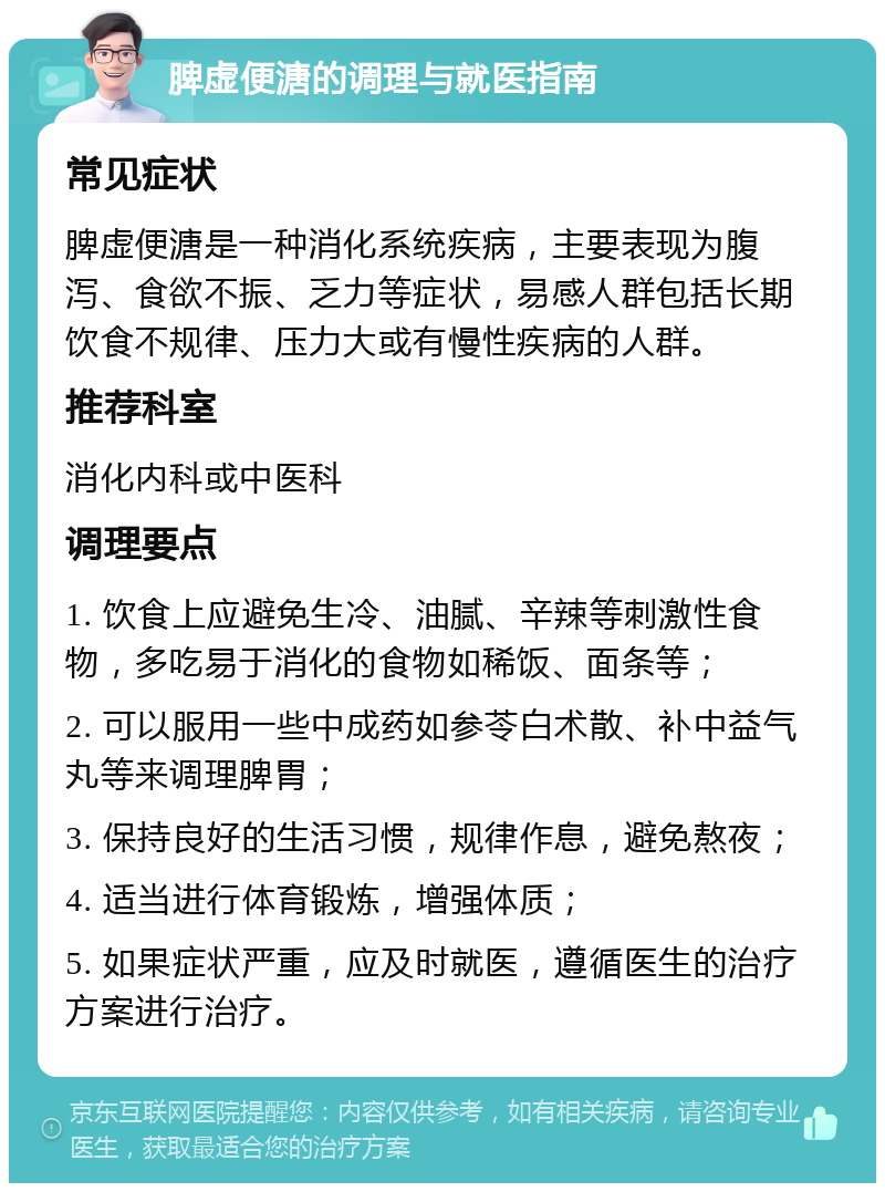 脾虚便溏的调理与就医指南 常见症状 脾虚便溏是一种消化系统疾病，主要表现为腹泻、食欲不振、乏力等症状，易感人群包括长期饮食不规律、压力大或有慢性疾病的人群。 推荐科室 消化内科或中医科 调理要点 1. 饮食上应避免生冷、油腻、辛辣等刺激性食物，多吃易于消化的食物如稀饭、面条等； 2. 可以服用一些中成药如参苓白术散、补中益气丸等来调理脾胃； 3. 保持良好的生活习惯，规律作息，避免熬夜； 4. 适当进行体育锻炼，增强体质； 5. 如果症状严重，应及时就医，遵循医生的治疗方案进行治疗。