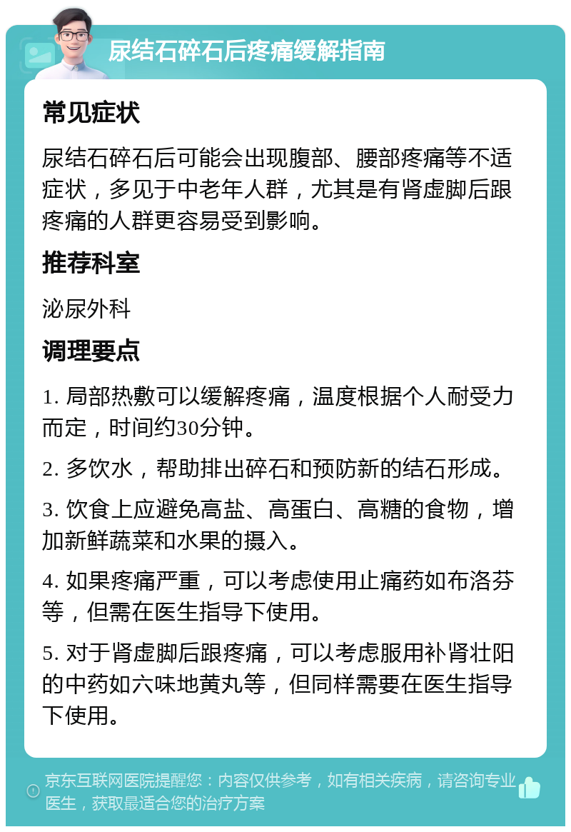 尿结石碎石后疼痛缓解指南 常见症状 尿结石碎石后可能会出现腹部、腰部疼痛等不适症状，多见于中老年人群，尤其是有肾虚脚后跟疼痛的人群更容易受到影响。 推荐科室 泌尿外科 调理要点 1. 局部热敷可以缓解疼痛，温度根据个人耐受力而定，时间约30分钟。 2. 多饮水，帮助排出碎石和预防新的结石形成。 3. 饮食上应避免高盐、高蛋白、高糖的食物，增加新鲜蔬菜和水果的摄入。 4. 如果疼痛严重，可以考虑使用止痛药如布洛芬等，但需在医生指导下使用。 5. 对于肾虚脚后跟疼痛，可以考虑服用补肾壮阳的中药如六味地黄丸等，但同样需要在医生指导下使用。