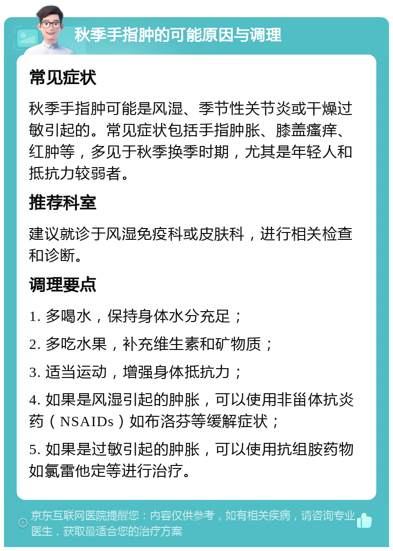 秋季手指肿的可能原因与调理 常见症状 秋季手指肿可能是风湿、季节性关节炎或干燥过敏引起的。常见症状包括手指肿胀、膝盖瘙痒、红肿等，多见于秋季换季时期，尤其是年轻人和抵抗力较弱者。 推荐科室 建议就诊于风湿免疫科或皮肤科，进行相关检查和诊断。 调理要点 1. 多喝水，保持身体水分充足； 2. 多吃水果，补充维生素和矿物质； 3. 适当运动，增强身体抵抗力； 4. 如果是风湿引起的肿胀，可以使用非甾体抗炎药（NSAIDs）如布洛芬等缓解症状； 5. 如果是过敏引起的肿胀，可以使用抗组胺药物如氯雷他定等进行治疗。