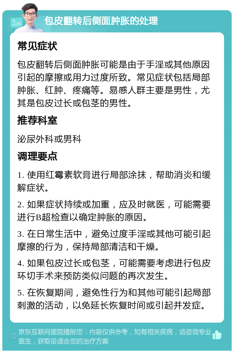 包皮翻转后侧面肿胀的处理 常见症状 包皮翻转后侧面肿胀可能是由于手淫或其他原因引起的摩擦或用力过度所致。常见症状包括局部肿胀、红肿、疼痛等。易感人群主要是男性，尤其是包皮过长或包茎的男性。 推荐科室 泌尿外科或男科 调理要点 1. 使用红霉素软膏进行局部涂抹，帮助消炎和缓解症状。 2. 如果症状持续或加重，应及时就医，可能需要进行B超检查以确定肿胀的原因。 3. 在日常生活中，避免过度手淫或其他可能引起摩擦的行为，保持局部清洁和干燥。 4. 如果包皮过长或包茎，可能需要考虑进行包皮环切手术来预防类似问题的再次发生。 5. 在恢复期间，避免性行为和其他可能引起局部刺激的活动，以免延长恢复时间或引起并发症。