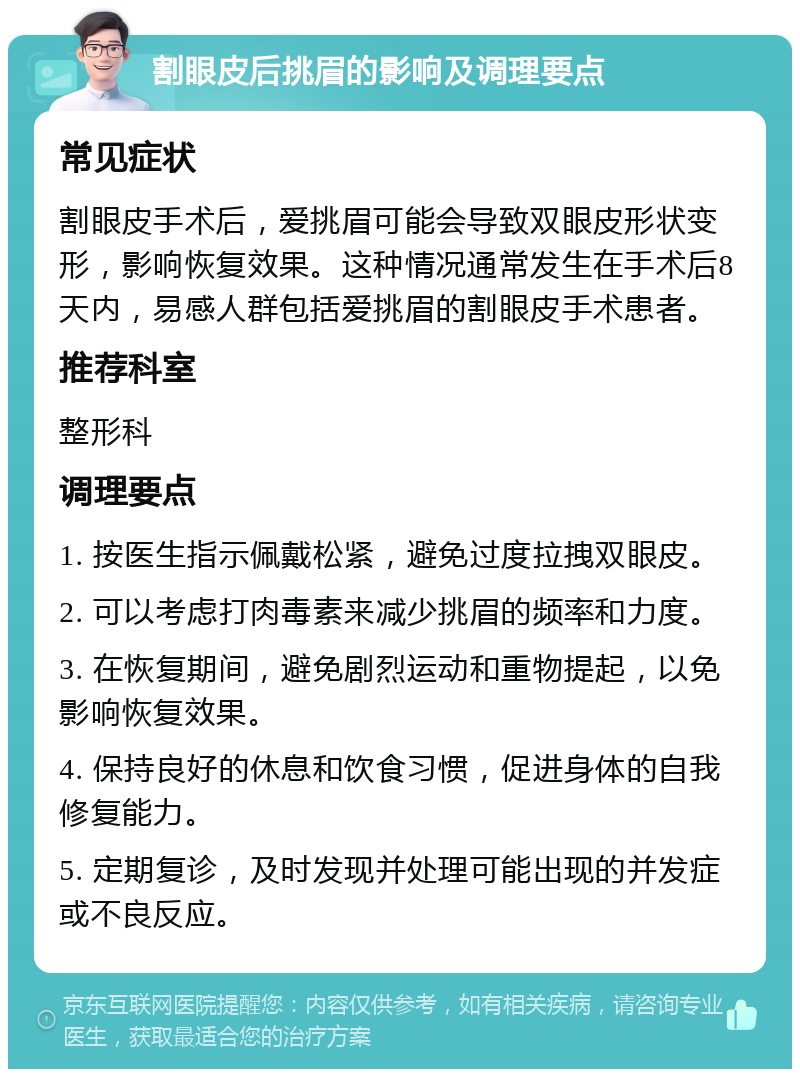 割眼皮后挑眉的影响及调理要点 常见症状 割眼皮手术后，爱挑眉可能会导致双眼皮形状变形，影响恢复效果。这种情况通常发生在手术后8天内，易感人群包括爱挑眉的割眼皮手术患者。 推荐科室 整形科 调理要点 1. 按医生指示佩戴松紧，避免过度拉拽双眼皮。 2. 可以考虑打肉毒素来减少挑眉的频率和力度。 3. 在恢复期间，避免剧烈运动和重物提起，以免影响恢复效果。 4. 保持良好的休息和饮食习惯，促进身体的自我修复能力。 5. 定期复诊，及时发现并处理可能出现的并发症或不良反应。