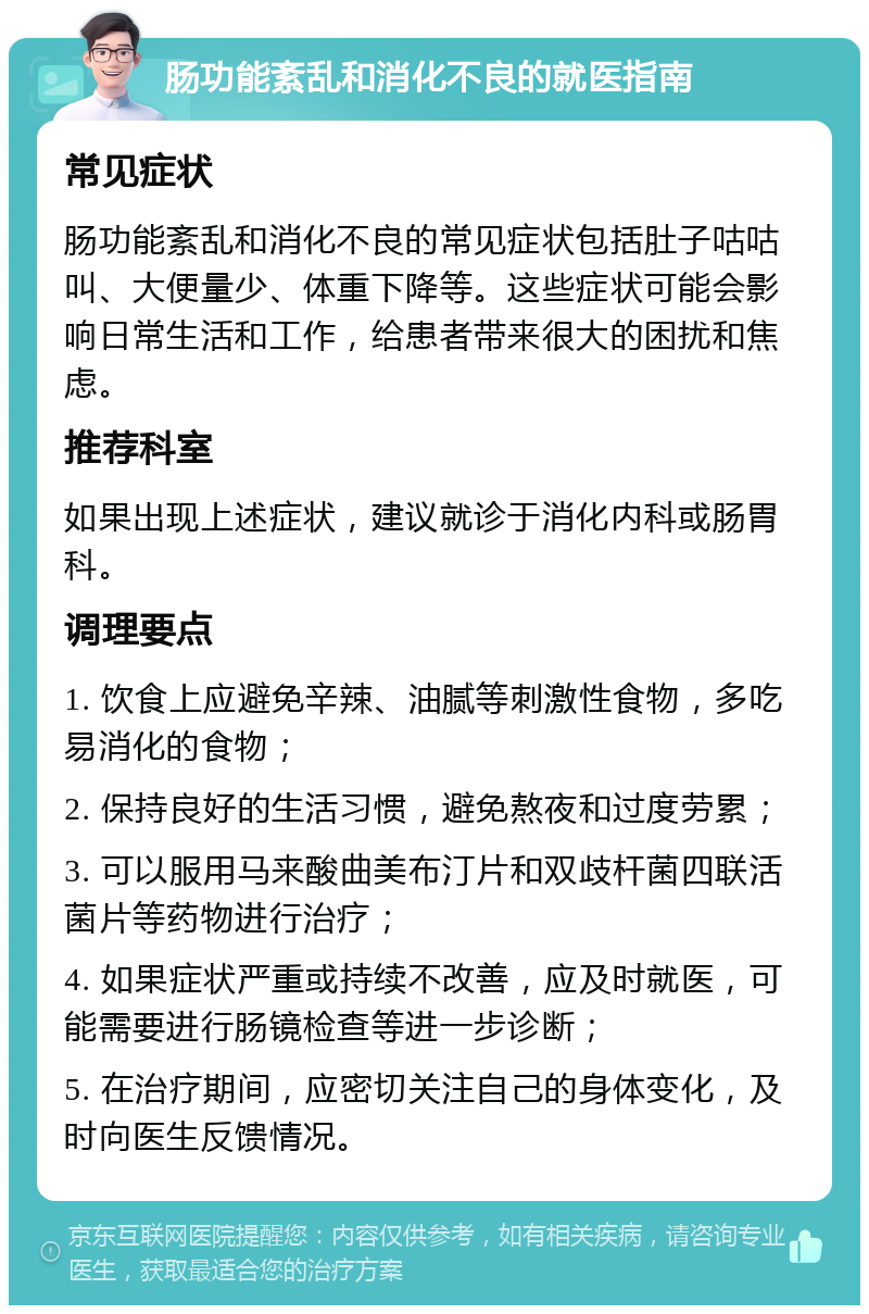 肠功能紊乱和消化不良的就医指南 常见症状 肠功能紊乱和消化不良的常见症状包括肚子咕咕叫、大便量少、体重下降等。这些症状可能会影响日常生活和工作，给患者带来很大的困扰和焦虑。 推荐科室 如果出现上述症状，建议就诊于消化内科或肠胃科。 调理要点 1. 饮食上应避免辛辣、油腻等刺激性食物，多吃易消化的食物； 2. 保持良好的生活习惯，避免熬夜和过度劳累； 3. 可以服用马来酸曲美布汀片和双歧杆菌四联活菌片等药物进行治疗； 4. 如果症状严重或持续不改善，应及时就医，可能需要进行肠镜检查等进一步诊断； 5. 在治疗期间，应密切关注自己的身体变化，及时向医生反馈情况。