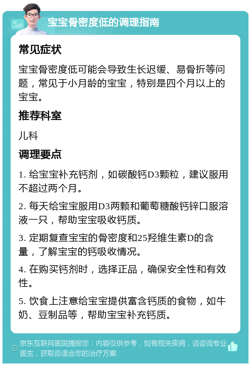 宝宝骨密度低的调理指南 常见症状 宝宝骨密度低可能会导致生长迟缓、易骨折等问题，常见于小月龄的宝宝，特别是四个月以上的宝宝。 推荐科室 儿科 调理要点 1. 给宝宝补充钙剂，如碳酸钙D3颗粒，建议服用不超过两个月。 2. 每天给宝宝服用D3两颗和葡萄糖酸钙锌口服溶液一只，帮助宝宝吸收钙质。 3. 定期复查宝宝的骨密度和25羟维生素D的含量，了解宝宝的钙吸收情况。 4. 在购买钙剂时，选择正品，确保安全性和有效性。 5. 饮食上注意给宝宝提供富含钙质的食物，如牛奶、豆制品等，帮助宝宝补充钙质。