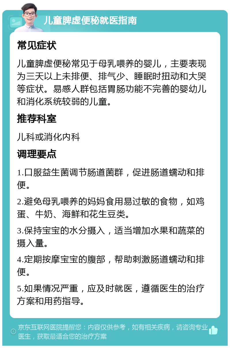 儿童脾虚便秘就医指南 常见症状 儿童脾虚便秘常见于母乳喂养的婴儿，主要表现为三天以上未排便、排气少、睡眠时扭动和大哭等症状。易感人群包括胃肠功能不完善的婴幼儿和消化系统较弱的儿童。 推荐科室 儿科或消化内科 调理要点 1.口服益生菌调节肠道菌群，促进肠道蠕动和排便。 2.避免母乳喂养的妈妈食用易过敏的食物，如鸡蛋、牛奶、海鲜和花生豆类。 3.保持宝宝的水分摄入，适当增加水果和蔬菜的摄入量。 4.定期按摩宝宝的腹部，帮助刺激肠道蠕动和排便。 5.如果情况严重，应及时就医，遵循医生的治疗方案和用药指导。