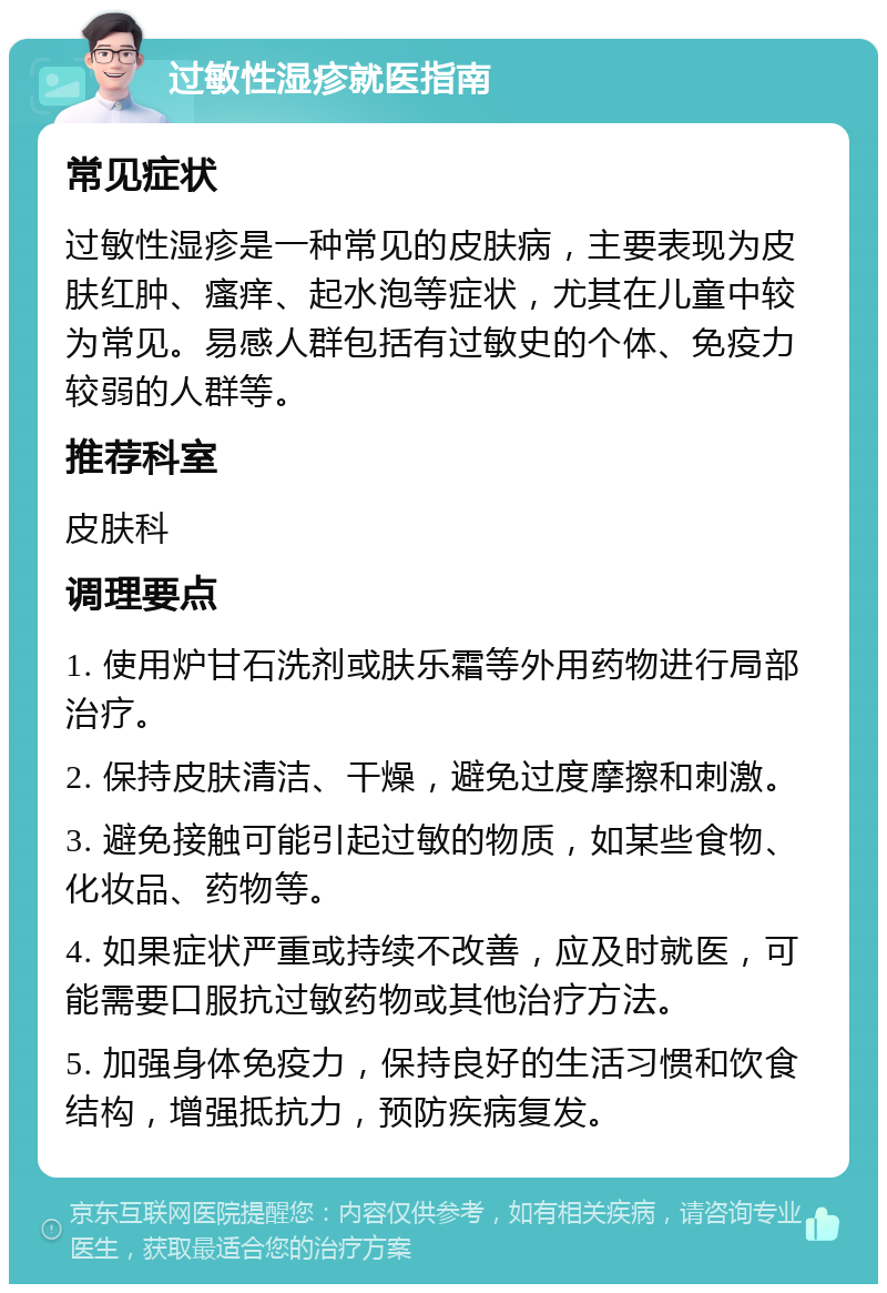 过敏性湿疹就医指南 常见症状 过敏性湿疹是一种常见的皮肤病，主要表现为皮肤红肿、瘙痒、起水泡等症状，尤其在儿童中较为常见。易感人群包括有过敏史的个体、免疫力较弱的人群等。 推荐科室 皮肤科 调理要点 1. 使用炉甘石洗剂或肤乐霜等外用药物进行局部治疗。 2. 保持皮肤清洁、干燥，避免过度摩擦和刺激。 3. 避免接触可能引起过敏的物质，如某些食物、化妆品、药物等。 4. 如果症状严重或持续不改善，应及时就医，可能需要口服抗过敏药物或其他治疗方法。 5. 加强身体免疫力，保持良好的生活习惯和饮食结构，增强抵抗力，预防疾病复发。