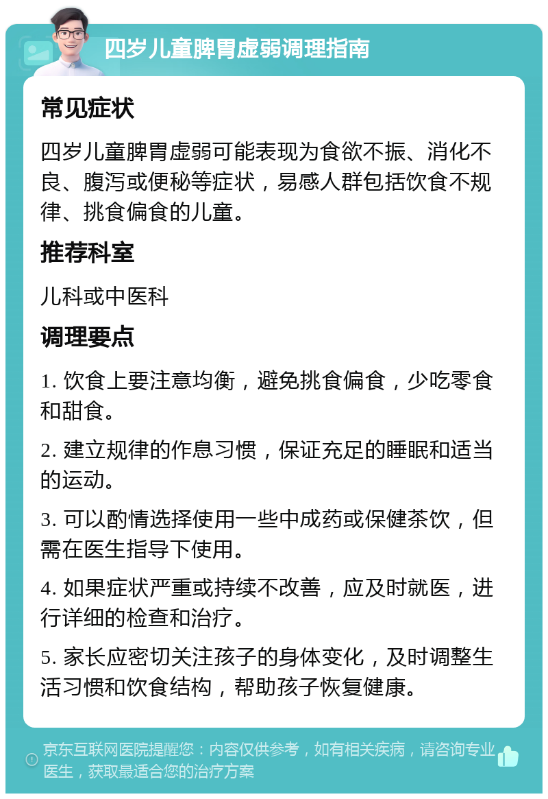 四岁儿童脾胃虚弱调理指南 常见症状 四岁儿童脾胃虚弱可能表现为食欲不振、消化不良、腹泻或便秘等症状，易感人群包括饮食不规律、挑食偏食的儿童。 推荐科室 儿科或中医科 调理要点 1. 饮食上要注意均衡，避免挑食偏食，少吃零食和甜食。 2. 建立规律的作息习惯，保证充足的睡眠和适当的运动。 3. 可以酌情选择使用一些中成药或保健茶饮，但需在医生指导下使用。 4. 如果症状严重或持续不改善，应及时就医，进行详细的检查和治疗。 5. 家长应密切关注孩子的身体变化，及时调整生活习惯和饮食结构，帮助孩子恢复健康。